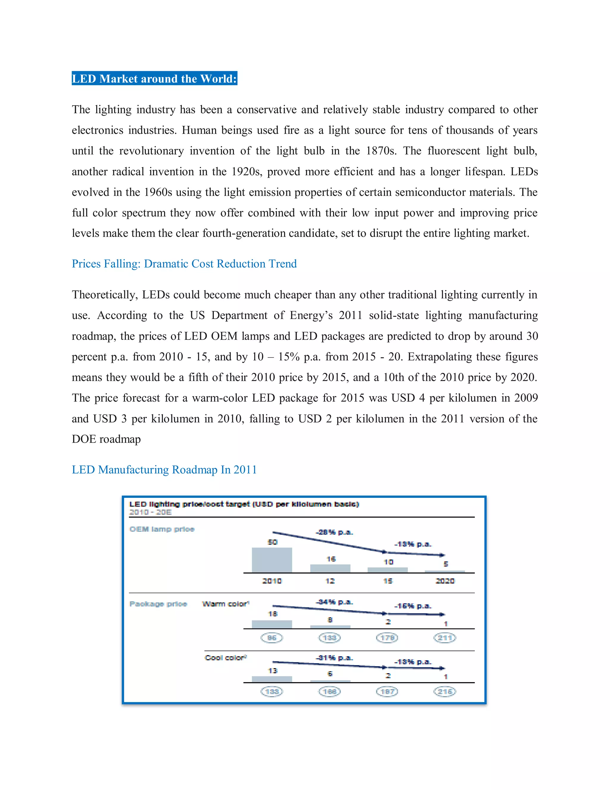 LED Market around the World:
The lighting industry has been a conservative and relatively stable industry compared to other
electronics industries. Human beings used fire as a light source for tens of thousands of years
until the revolutionary invention of the light bulb in the 1870s. The fluorescent light bulb,
another radical invention in the 1920s, proved more efficient and has a longer lifespan. LEDs
evolved in the 1960s using the light emission properties of certain semiconductor materials. The
full color spectrum they now offer combined with their low input power and improving price
levels make them the clear fourth-generation candidate, set to disrupt the entire lighting market.
Prices Falling: Dramatic Cost Reduction Trend
Theoretically, LEDs could become much cheaper than any other traditional lighting currently in
use. According to the US Department of Energy‟s 2011 solid-state lighting manufacturing
roadmap, the prices of LED OEM lamps and LED packages are predicted to drop by around 30
percent p.a. from 2010 - 15, and by 10 – 15% p.a. from 2015 - 20. Extrapolating these figures
means they would be a fifth of their 2010 price by 2015, and a 10th of the 2010 price by 2020.
The price forecast for a warm-color LED package for 2015 was USD 4 per kilolumen in 2009
and USD 3 per kilolumen in 2010, falling to USD 2 per kilolumen in the 2011 version of the
DOE roadmap
LED Manufacturing Roadmap In 2011
 