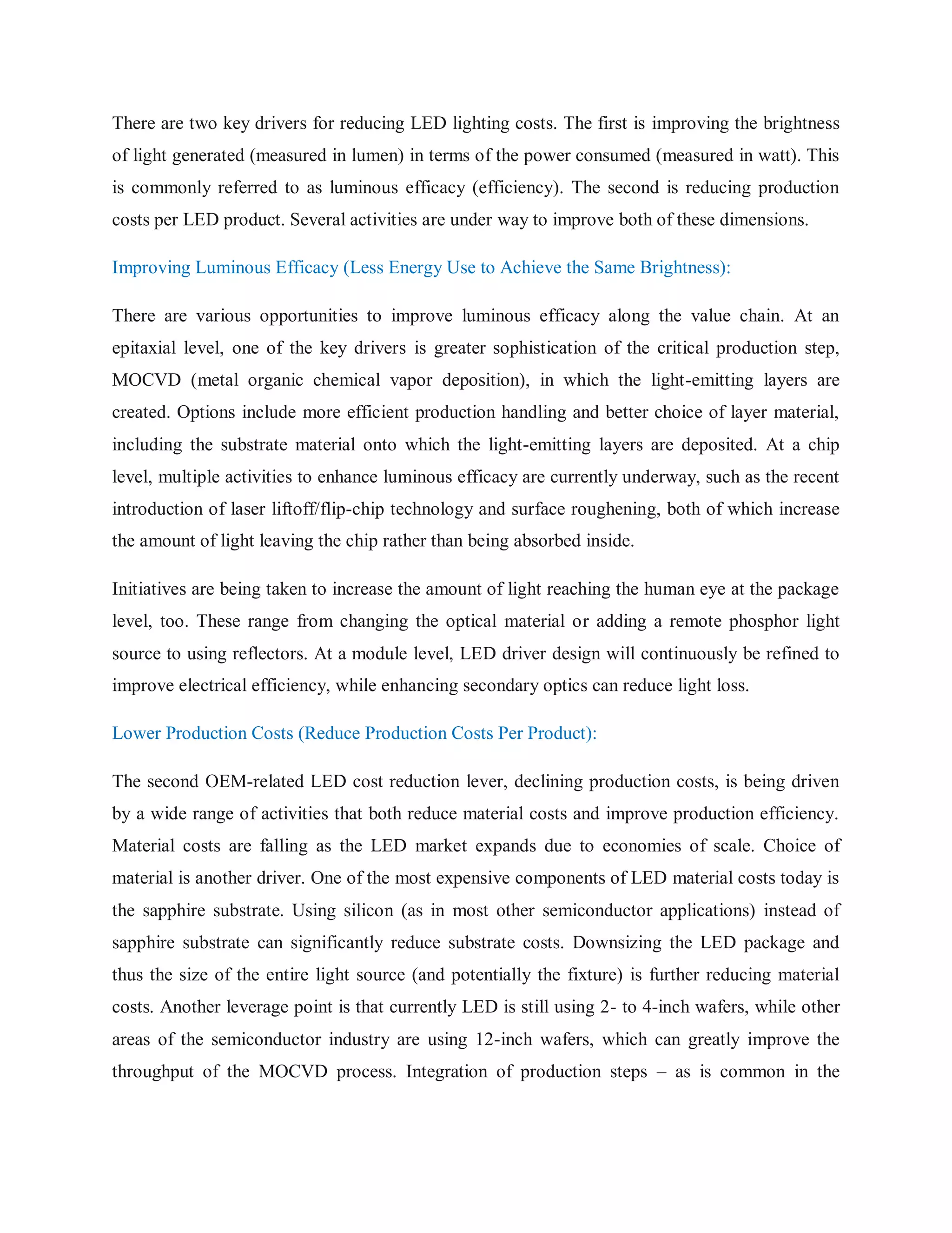 There are two key drivers for reducing LED lighting costs. The first is improving the brightness
of light generated (measured in lumen) in terms of the power consumed (measured in watt). This
is commonly referred to as luminous efficacy (efficiency). The second is reducing production
costs per LED product. Several activities are under way to improve both of these dimensions.
Improving Luminous Efficacy (Less Energy Use to Achieve the Same Brightness):
There are various opportunities to improve luminous efficacy along the value chain. At an
epitaxial level, one of the key drivers is greater sophistication of the critical production step,
MOCVD (metal organic chemical vapor deposition), in which the light-emitting layers are
created. Options include more efficient production handling and better choice of layer material,
including the substrate material onto which the light-emitting layers are deposited. At a chip
level, multiple activities to enhance luminous efficacy are currently underway, such as the recent
introduction of laser liftoff/flip-chip technology and surface roughening, both of which increase
the amount of light leaving the chip rather than being absorbed inside.
Initiatives are being taken to increase the amount of light reaching the human eye at the package
level, too. These range from changing the optical material or adding a remote phosphor light
source to using reflectors. At a module level, LED driver design will continuously be refined to
improve electrical efficiency, while enhancing secondary optics can reduce light loss.
Lower Production Costs (Reduce Production Costs Per Product):
The second OEM-related LED cost reduction lever, declining production costs, is being driven
by a wide range of activities that both reduce material costs and improve production efficiency.
Material costs are falling as the LED market expands due to economies of scale. Choice of
material is another driver. One of the most expensive components of LED material costs today is
the sapphire substrate. Using silicon (as in most other semiconductor applications) instead of
sapphire substrate can significantly reduce substrate costs. Downsizing the LED package and
thus the size of the entire light source (and potentially the fixture) is further reducing material
costs. Another leverage point is that currently LED is still using 2- to 4-inch wafers, while other
areas of the semiconductor industry are using 12-inch wafers, which can greatly improve the
throughput of the MOCVD process. Integration of production steps – as is common in the
 