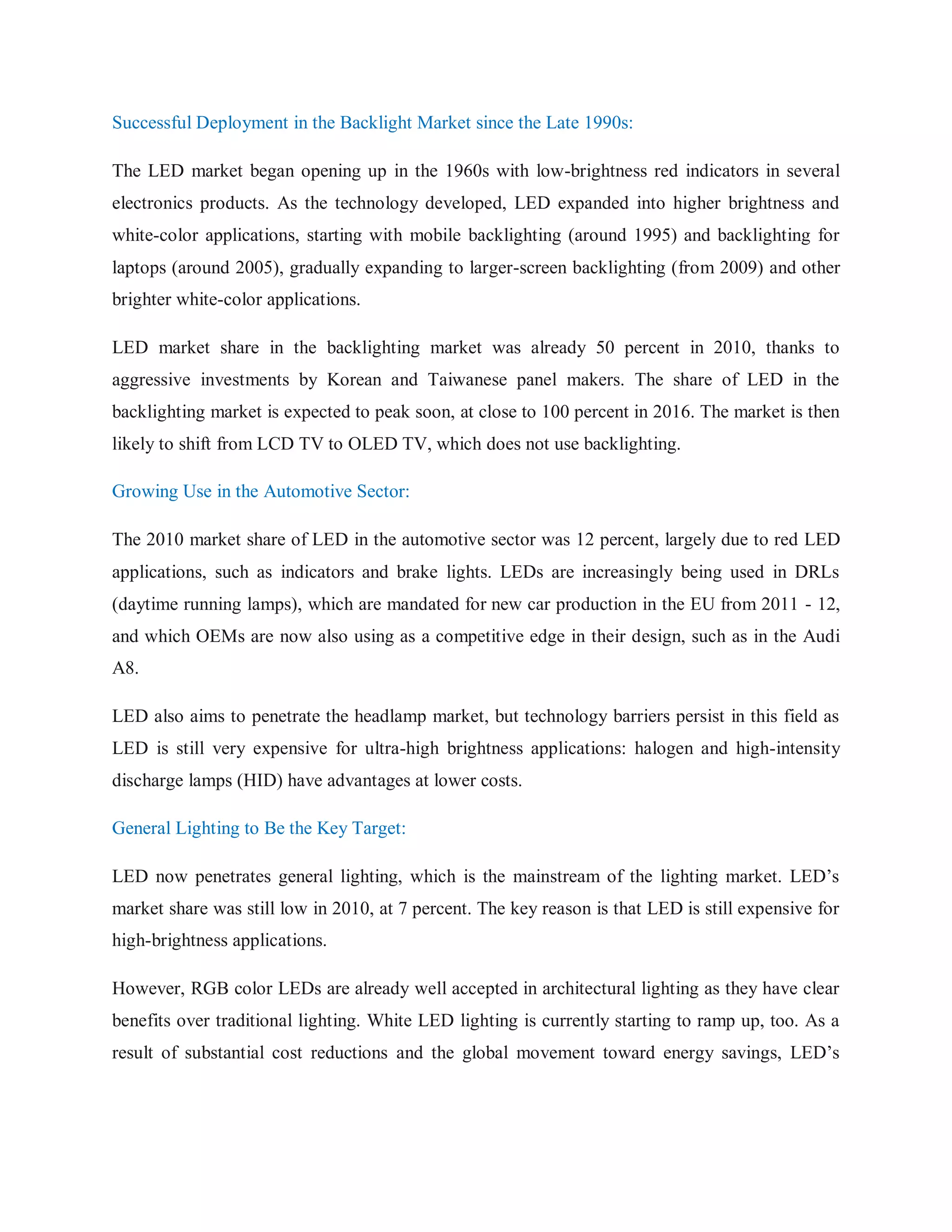 Successful Deployment in the Backlight Market since the Late 1990s:
The LED market began opening up in the 1960s with low-brightness red indicators in several
electronics products. As the technology developed, LED expanded into higher brightness and
white-color applications, starting with mobile backlighting (around 1995) and backlighting for
laptops (around 2005), gradually expanding to larger-screen backlighting (from 2009) and other
brighter white-color applications.
LED market share in the backlighting market was already 50 percent in 2010, thanks to
aggressive investments by Korean and Taiwanese panel makers. The share of LED in the
backlighting market is expected to peak soon, at close to 100 percent in 2016. The market is then
likely to shift from LCD TV to OLED TV, which does not use backlighting.
Growing Use in the Automotive Sector:
The 2010 market share of LED in the automotive sector was 12 percent, largely due to red LED
applications, such as indicators and brake lights. LEDs are increasingly being used in DRLs
(daytime running lamps), which are mandated for new car production in the EU from 2011 - 12,
and which OEMs are now also using as a competitive edge in their design, such as in the Audi
A8.
LED also aims to penetrate the headlamp market, but technology barriers persist in this field as
LED is still very expensive for ultra-high brightness applications: halogen and high-intensity
discharge lamps (HID) have advantages at lower costs.
General Lighting to Be the Key Target:
LED now penetrates general lighting, which is the mainstream of the lighting market. LED‟s
market share was still low in 2010, at 7 percent. The key reason is that LED is still expensive for
high-brightness applications.
However, RGB color LEDs are already well accepted in architectural lighting as they have clear
benefits over traditional lighting. White LED lighting is currently starting to ramp up, too. As a
result of substantial cost reductions and the global movement toward energy savings, LED‟s
 