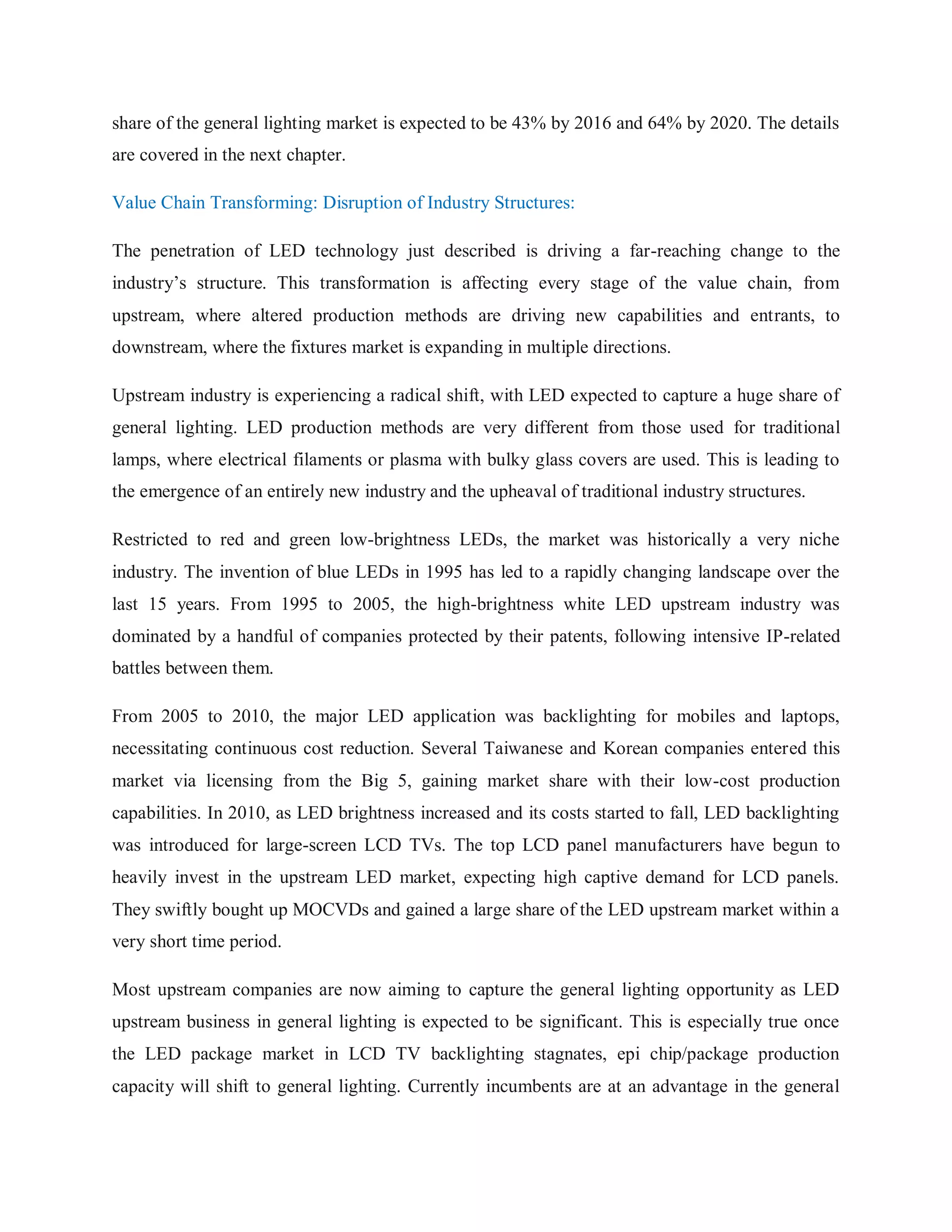 share of the general lighting market is expected to be 43% by 2016 and 64% by 2020. The details
are covered in the next chapter.
Value Chain Transforming: Disruption of Industry Structures:
The penetration of LED technology just described is driving a far-reaching change to the
industry‟s structure. This transformation is affecting every stage of the value chain, from
upstream, where altered production methods are driving new capabilities and entrants, to
downstream, where the fixtures market is expanding in multiple directions.
Upstream industry is experiencing a radical shift, with LED expected to capture a huge share of
general lighting. LED production methods are very different from those used for traditional
lamps, where electrical filaments or plasma with bulky glass covers are used. This is leading to
the emergence of an entirely new industry and the upheaval of traditional industry structures.
Restricted to red and green low-brightness LEDs, the market was historically a very niche
industry. The invention of blue LEDs in 1995 has led to a rapidly changing landscape over the
last 15 years. From 1995 to 2005, the high-brightness white LED upstream industry was
dominated by a handful of companies protected by their patents, following intensive IP-related
battles between them.
From 2005 to 2010, the major LED application was backlighting for mobiles and laptops,
necessitating continuous cost reduction. Several Taiwanese and Korean companies entered this
market via licensing from the Big 5, gaining market share with their low-cost production
capabilities. In 2010, as LED brightness increased and its costs started to fall, LED backlighting
was introduced for large-screen LCD TVs. The top LCD panel manufacturers have begun to
heavily invest in the upstream LED market, expecting high captive demand for LCD panels.
They swiftly bought up MOCVDs and gained a large share of the LED upstream market within a
very short time period.
Most upstream companies are now aiming to capture the general lighting opportunity as LED
upstream business in general lighting is expected to be significant. This is especially true once
the LED package market in LCD TV backlighting stagnates, epi chip/package production
capacity will shift to general lighting. Currently incumbents are at an advantage in the general
 