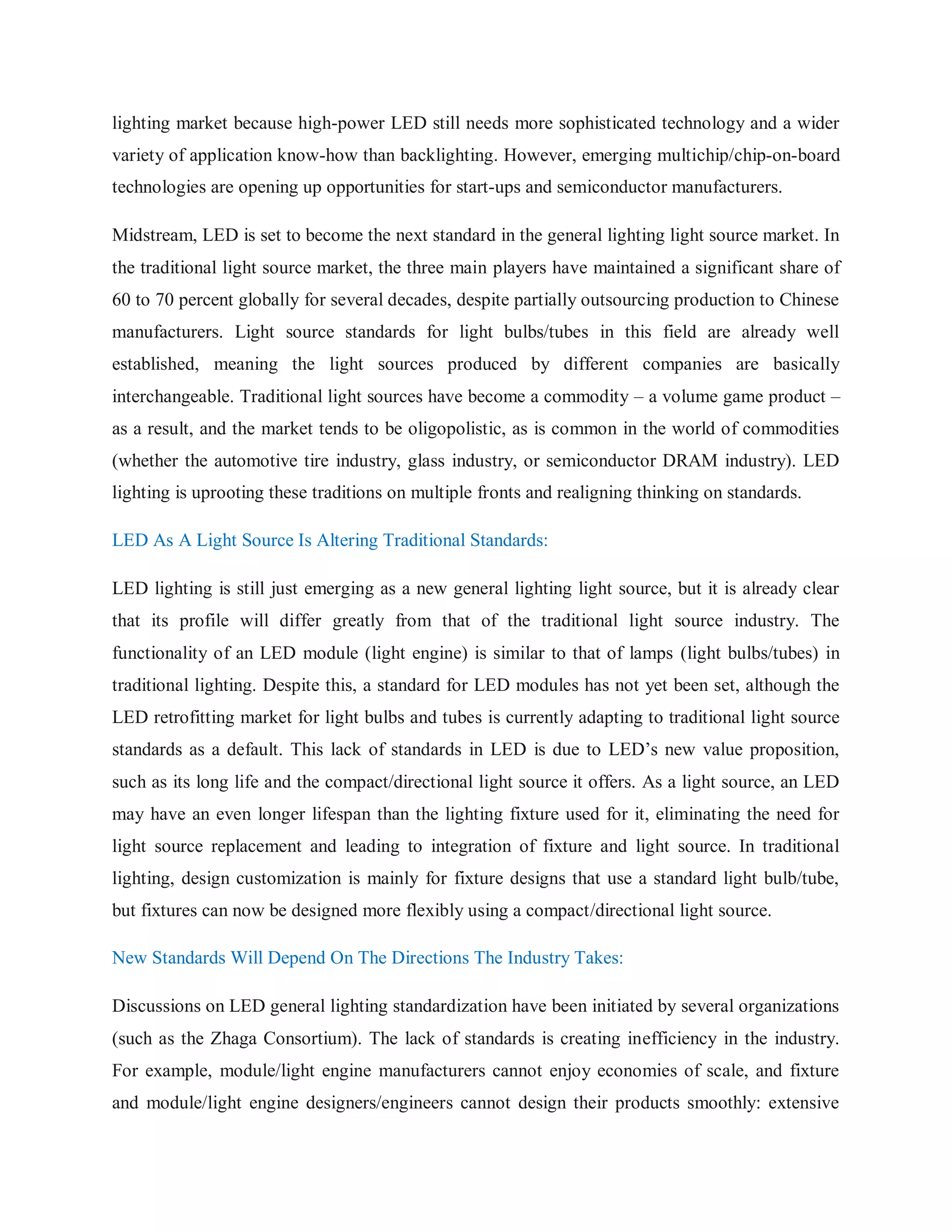 lighting market because high-power LED still needs more sophisticated technology and a wider
variety of application know-how than backlighting. However, emerging multichip/chip-on-board
technologies are opening up opportunities for start-ups and semiconductor manufacturers.
Midstream, LED is set to become the next standard in the general lighting light source market. In
the traditional light source market, the three main players have maintained a significant share of
60 to 70 percent globally for several decades, despite partially outsourcing production to Chinese
manufacturers. Light source standards for light bulbs/tubes in this field are already well
established, meaning the light sources produced by different companies are basically
interchangeable. Traditional light sources have become a commodity – a volume game product –
as a result, and the market tends to be oligopolistic, as is common in the world of commodities
(whether the automotive tire industry, glass industry, or semiconductor DRAM industry). LED
lighting is uprooting these traditions on multiple fronts and realigning thinking on standards.
LED As A Light Source Is Altering Traditional Standards:
LED lighting is still just emerging as a new general lighting light source, but it is already clear
that its profile will differ greatly from that of the traditional light source industry. The
functionality of an LED module (light engine) is similar to that of lamps (light bulbs/tubes) in
traditional lighting. Despite this, a standard for LED modules has not yet been set, although the
LED retrofitting market for light bulbs and tubes is currently adapting to traditional light source
standards as a default. This lack of standards in LED is due to LED‟s new value proposition,
such as its long life and the compact/directional light source it offers. As a light source, an LED
may have an even longer lifespan than the lighting fixture used for it, eliminating the need for
light source replacement and leading to integration of fixture and light source. In traditional
lighting, design customization is mainly for fixture designs that use a standard light bulb/tube,
but fixtures can now be designed more flexibly using a compact/directional light source.
New Standards Will Depend On The Directions The Industry Takes:
Discussions on LED general lighting standardization have been initiated by several organizations
(such as the Zhaga Consortium). The lack of standards is creating inefficiency in the industry.
For example, module/light engine manufacturers cannot enjoy economies of scale, and fixture
and module/light engine designers/engineers cannot design their products smoothly: extensive
 