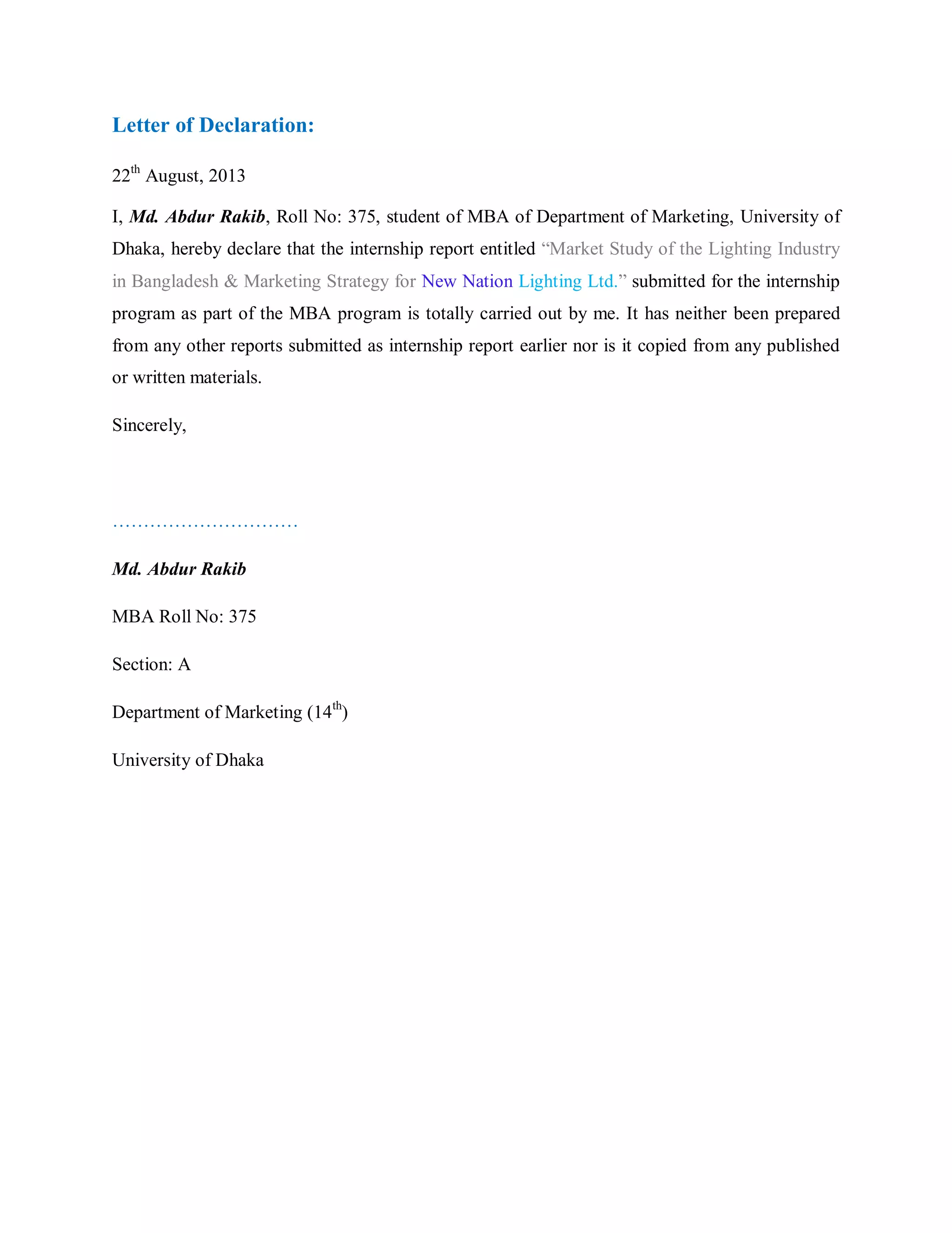 Letter of Declaration:
22th
August, 2013
I, Md. Abdur Rakib, Roll No: 375, student of MBA of Department of Marketing, University of
Dhaka, hereby declare that the internship report entitled “Market Study of the Lighting Industry
in Bangladesh & Marketing Strategy for New Nation Lighting Ltd.” submitted for the internship
program as part of the MBA program is totally carried out by me. It has neither been prepared
from any other reports submitted as internship report earlier nor is it copied from any published
or written materials.
Sincerely,
…………………………
Md. Abdur Rakib
MBA Roll No: 375
Section: A
Department of Marketing (14th
)
University of Dhaka
 