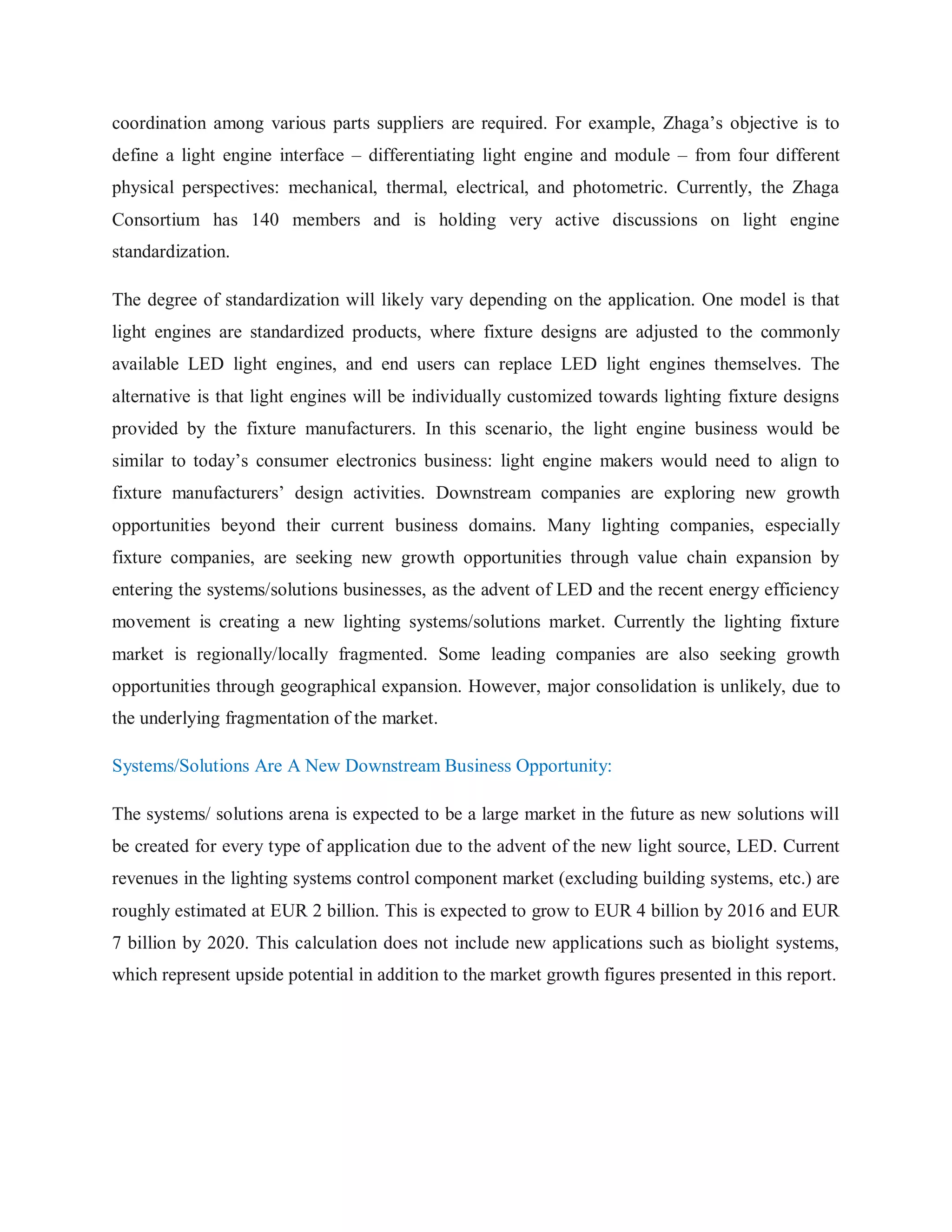 coordination among various parts suppliers are required. For example, Zhaga‟s objective is to
define a light engine interface – differentiating light engine and module – from four different
physical perspectives: mechanical, thermal, electrical, and photometric. Currently, the Zhaga
Consortium has 140 members and is holding very active discussions on light engine
standardization.
The degree of standardization will likely vary depending on the application. One model is that
light engines are standardized products, where fixture designs are adjusted to the commonly
available LED light engines, and end users can replace LED light engines themselves. The
alternative is that light engines will be individually customized towards lighting fixture designs
provided by the fixture manufacturers. In this scenario, the light engine business would be
similar to today‟s consumer electronics business: light engine makers would need to align to
fixture manufacturers‟ design activities. Downstream companies are exploring new growth
opportunities beyond their current business domains. Many lighting companies, especially
fixture companies, are seeking new growth opportunities through value chain expansion by
entering the systems/solutions businesses, as the advent of LED and the recent energy efficiency
movement is creating a new lighting systems/solutions market. Currently the lighting fixture
market is regionally/locally fragmented. Some leading companies are also seeking growth
opportunities through geographical expansion. However, major consolidation is unlikely, due to
the underlying fragmentation of the market.
Systems/Solutions Are A New Downstream Business Opportunity:
The systems/ solutions arena is expected to be a large market in the future as new solutions will
be created for every type of application due to the advent of the new light source, LED. Current
revenues in the lighting systems control component market (excluding building systems, etc.) are
roughly estimated at EUR 2 billion. This is expected to grow to EUR 4 billion by 2016 and EUR
7 billion by 2020. This calculation does not include new applications such as biolight systems,
which represent upside potential in addition to the market growth figures presented in this report.
 