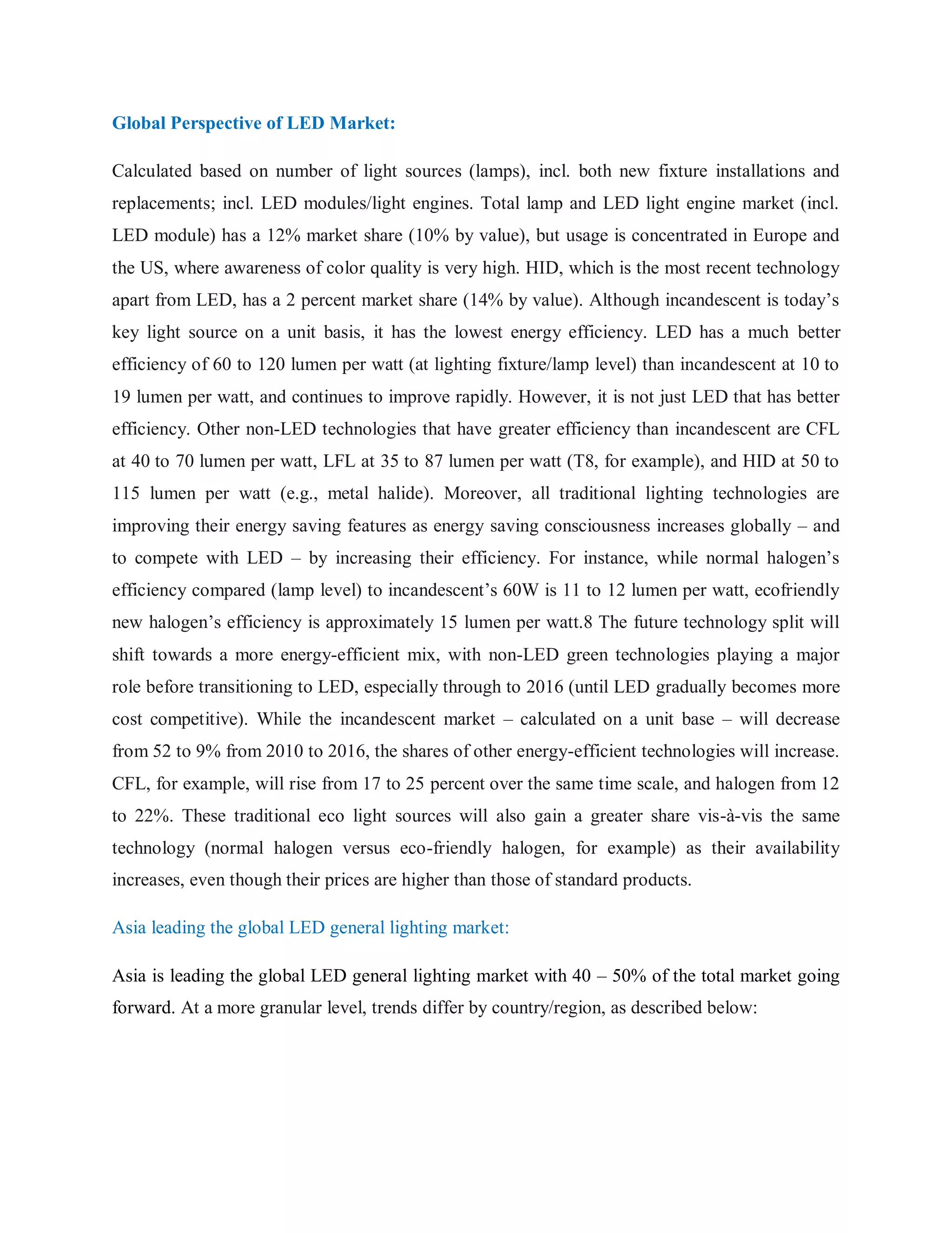 Global Perspective of LED Market:
Calculated based on number of light sources (lamps), incl. both new fixture installations and
replacements; incl. LED modules/light engines. Total lamp and LED light engine market (incl.
LED module) has a 12% market share (10% by value), but usage is concentrated in Europe and
the US, where awareness of color quality is very high. HID, which is the most recent technology
apart from LED, has a 2 percent market share (14% by value). Although incandescent is today‟s
key light source on a unit basis, it has the lowest energy efficiency. LED has a much better
efficiency of 60 to 120 lumen per watt (at lighting fixture/lamp level) than incandescent at 10 to
19 lumen per watt, and continues to improve rapidly. However, it is not just LED that has better
efficiency. Other non-LED technologies that have greater efficiency than incandescent are CFL
at 40 to 70 lumen per watt, LFL at 35 to 87 lumen per watt (T8, for example), and HID at 50 to
115 lumen per watt (e.g., metal halide). Moreover, all traditional lighting technologies are
improving their energy saving features as energy saving consciousness increases globally – and
to compete with LED – by increasing their efficiency. For instance, while normal halogen‟s
efficiency compared (lamp level) to incandescent‟s 60W is 11 to 12 lumen per watt, ecofriendly
new halogen‟s efficiency is approximately 15 lumen per watt.8 The future technology split will
shift towards a more energy-efficient mix, with non-LED green technologies playing a major
role before transitioning to LED, especially through to 2016 (until LED gradually becomes more
cost competitive). While the incandescent market – calculated on a unit base – will decrease
from 52 to 9% from 2010 to 2016, the shares of other energy-efficient technologies will increase.
CFL, for example, will rise from 17 to 25 percent over the same time scale, and halogen from 12
to 22%. These traditional eco light sources will also gain a greater share vis-à-vis the same
technology (normal halogen versus eco-friendly halogen, for example) as their availability
increases, even though their prices are higher than those of standard products.
Asia leading the global LED general lighting market:
Asia is leading the global LED general lighting market with 40 – 50% of the total market going
forward. At a more granular level, trends differ by country/region, as described below:
 