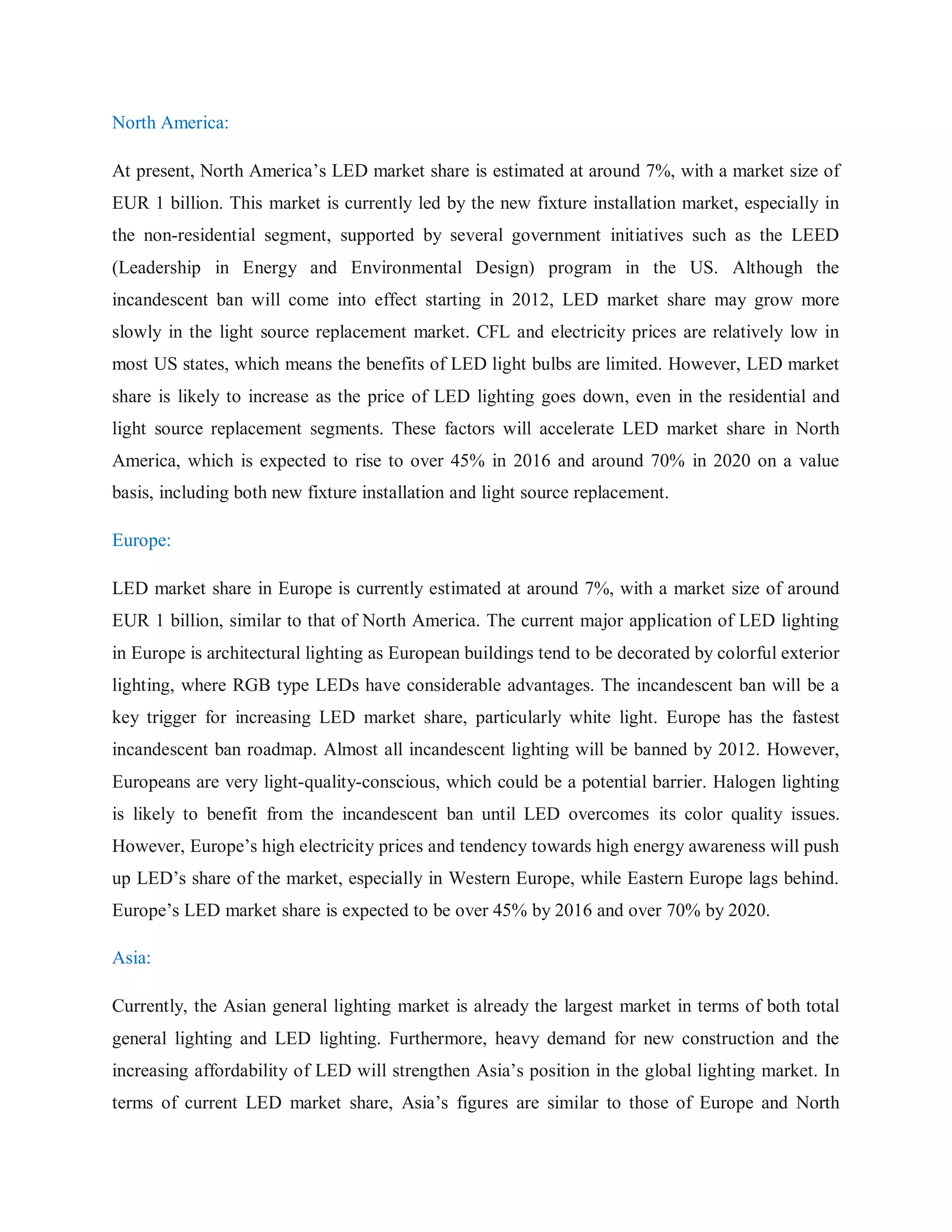 North America:
At present, North America‟s LED market share is estimated at around 7%, with a market size of
EUR 1 billion. This market is currently led by the new fixture installation market, especially in
the non-residential segment, supported by several government initiatives such as the LEED
(Leadership in Energy and Environmental Design) program in the US. Although the
incandescent ban will come into effect starting in 2012, LED market share may grow more
slowly in the light source replacement market. CFL and electricity prices are relatively low in
most US states, which means the benefits of LED light bulbs are limited. However, LED market
share is likely to increase as the price of LED lighting goes down, even in the residential and
light source replacement segments. These factors will accelerate LED market share in North
America, which is expected to rise to over 45% in 2016 and around 70% in 2020 on a value
basis, including both new fixture installation and light source replacement.
Europe:
LED market share in Europe is currently estimated at around 7%, with a market size of around
EUR 1 billion, similar to that of North America. The current major application of LED lighting
in Europe is architectural lighting as European buildings tend to be decorated by colorful exterior
lighting, where RGB type LEDs have considerable advantages. The incandescent ban will be a
key trigger for increasing LED market share, particularly white light. Europe has the fastest
incandescent ban roadmap. Almost all incandescent lighting will be banned by 2012. However,
Europeans are very light-quality-conscious, which could be a potential barrier. Halogen lighting
is likely to benefit from the incandescent ban until LED overcomes its color quality issues.
However, Europe‟s high electricity prices and tendency towards high energy awareness will push
up LED‟s share of the market, especially in Western Europe, while Eastern Europe lags behind.
Europe‟s LED market share is expected to be over 45% by 2016 and over 70% by 2020.
Asia:
Currently, the Asian general lighting market is already the largest market in terms of both total
general lighting and LED lighting. Furthermore, heavy demand for new construction and the
increasing affordability of LED will strengthen Asia‟s position in the global lighting market. In
terms of current LED market share, Asia‟s figures are similar to those of Europe and North
 