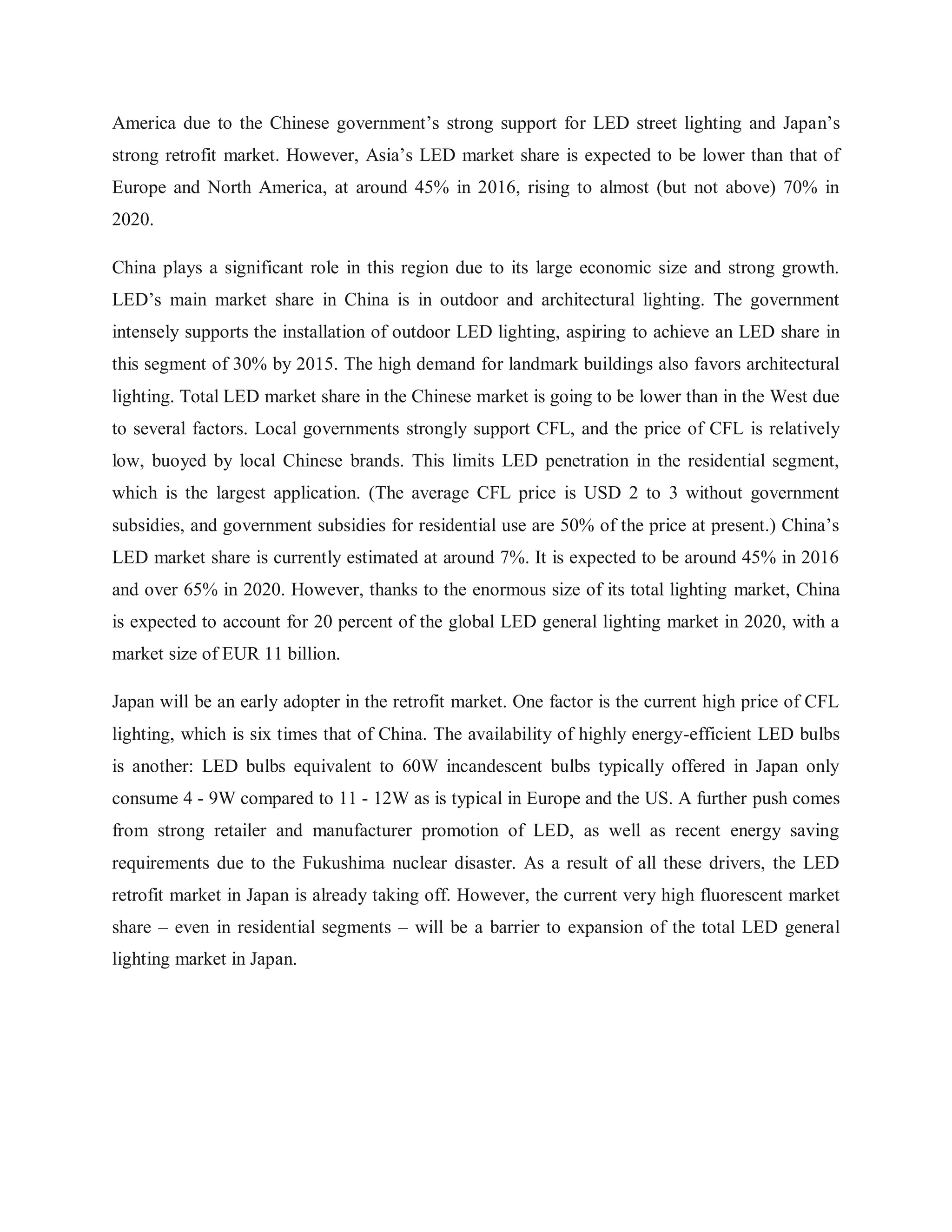 America due to the Chinese government‟s strong support for LED street lighting and Japan‟s
strong retrofit market. However, Asia‟s LED market share is expected to be lower than that of
Europe and North America, at around 45% in 2016, rising to almost (but not above) 70% in
2020.
China plays a significant role in this region due to its large economic size and strong growth.
LED‟s main market share in China is in outdoor and architectural lighting. The government
intensely supports the installation of outdoor LED lighting, aspiring to achieve an LED share in
this segment of 30% by 2015. The high demand for landmark buildings also favors architectural
lighting. Total LED market share in the Chinese market is going to be lower than in the West due
to several factors. Local governments strongly support CFL, and the price of CFL is relatively
low, buoyed by local Chinese brands. This limits LED penetration in the residential segment,
which is the largest application. (The average CFL price is USD 2 to 3 without government
subsidies, and government subsidies for residential use are 50% of the price at present.) China‟s
LED market share is currently estimated at around 7%. It is expected to be around 45% in 2016
and over 65% in 2020. However, thanks to the enormous size of its total lighting market, China
is expected to account for 20 percent of the global LED general lighting market in 2020, with a
market size of EUR 11 billion.
Japan will be an early adopter in the retrofit market. One factor is the current high price of CFL
lighting, which is six times that of China. The availability of highly energy-efficient LED bulbs
is another: LED bulbs equivalent to 60W incandescent bulbs typically offered in Japan only
consume 4 - 9W compared to 11 - 12W as is typical in Europe and the US. A further push comes
from strong retailer and manufacturer promotion of LED, as well as recent energy saving
requirements due to the Fukushima nuclear disaster. As a result of all these drivers, the LED
retrofit market in Japan is already taking off. However, the current very high fluorescent market
share – even in residential segments – will be a barrier to expansion of the total LED general
lighting market in Japan.
 