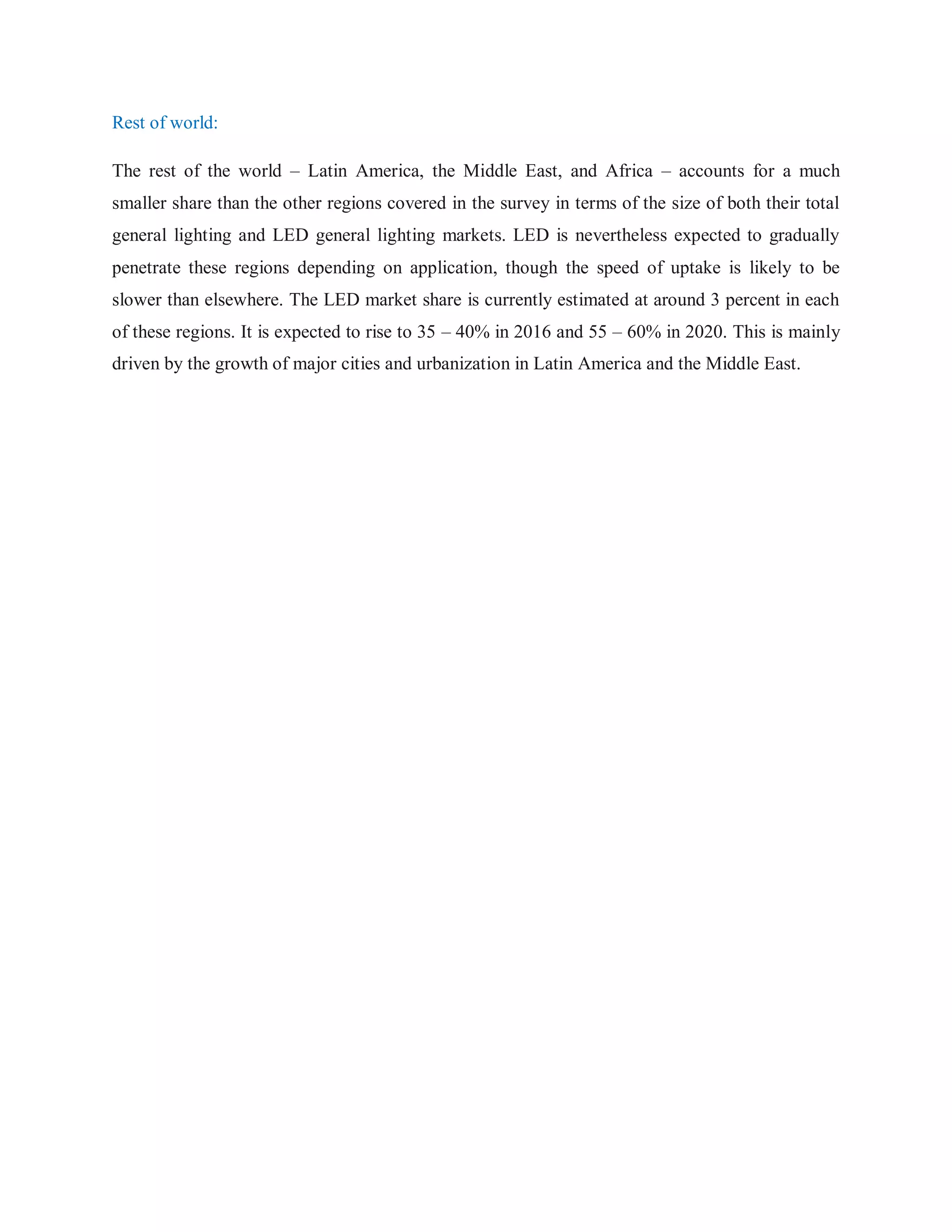 Rest of world:
The rest of the world – Latin America, the Middle East, and Africa – accounts for a much
smaller share than the other regions covered in the survey in terms of the size of both their total
general lighting and LED general lighting markets. LED is nevertheless expected to gradually
penetrate these regions depending on application, though the speed of uptake is likely to be
slower than elsewhere. The LED market share is currently estimated at around 3 percent in each
of these regions. It is expected to rise to 35 – 40% in 2016 and 55 – 60% in 2020. This is mainly
driven by the growth of major cities and urbanization in Latin America and the Middle East.
 
