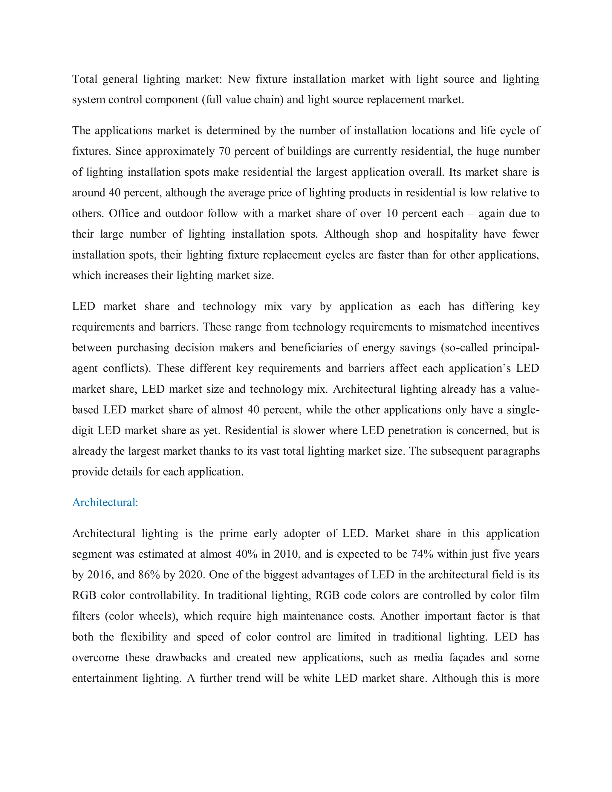 Total general lighting market: New fixture installation market with light source and lighting
system control component (full value chain) and light source replacement market.
The applications market is determined by the number of installation locations and life cycle of
fixtures. Since approximately 70 percent of buildings are currently residential, the huge number
of lighting installation spots make residential the largest application overall. Its market share is
around 40 percent, although the average price of lighting products in residential is low relative to
others. Office and outdoor follow with a market share of over 10 percent each – again due to
their large number of lighting installation spots. Although shop and hospitality have fewer
installation spots, their lighting fixture replacement cycles are faster than for other applications,
which increases their lighting market size.
LED market share and technology mix vary by application as each has differing key
requirements and barriers. These range from technology requirements to mismatched incentives
between purchasing decision makers and beneficiaries of energy savings (so-called principal-
agent conflicts). These different key requirements and barriers affect each application‟s LED
market share, LED market size and technology mix. Architectural lighting already has a value-
based LED market share of almost 40 percent, while the other applications only have a single-
digit LED market share as yet. Residential is slower where LED penetration is concerned, but is
already the largest market thanks to its vast total lighting market size. The subsequent paragraphs
provide details for each application.
Architectural:
Architectural lighting is the prime early adopter of LED. Market share in this application
segment was estimated at almost 40% in 2010, and is expected to be 74% within just five years
by 2016, and 86% by 2020. One of the biggest advantages of LED in the architectural field is its
RGB color controllability. In traditional lighting, RGB code colors are controlled by color film
filters (color wheels), which require high maintenance costs. Another important factor is that
both the flexibility and speed of color control are limited in traditional lighting. LED has
overcome these drawbacks and created new applications, such as media façades and some
entertainment lighting. A further trend will be white LED market share. Although this is more
 