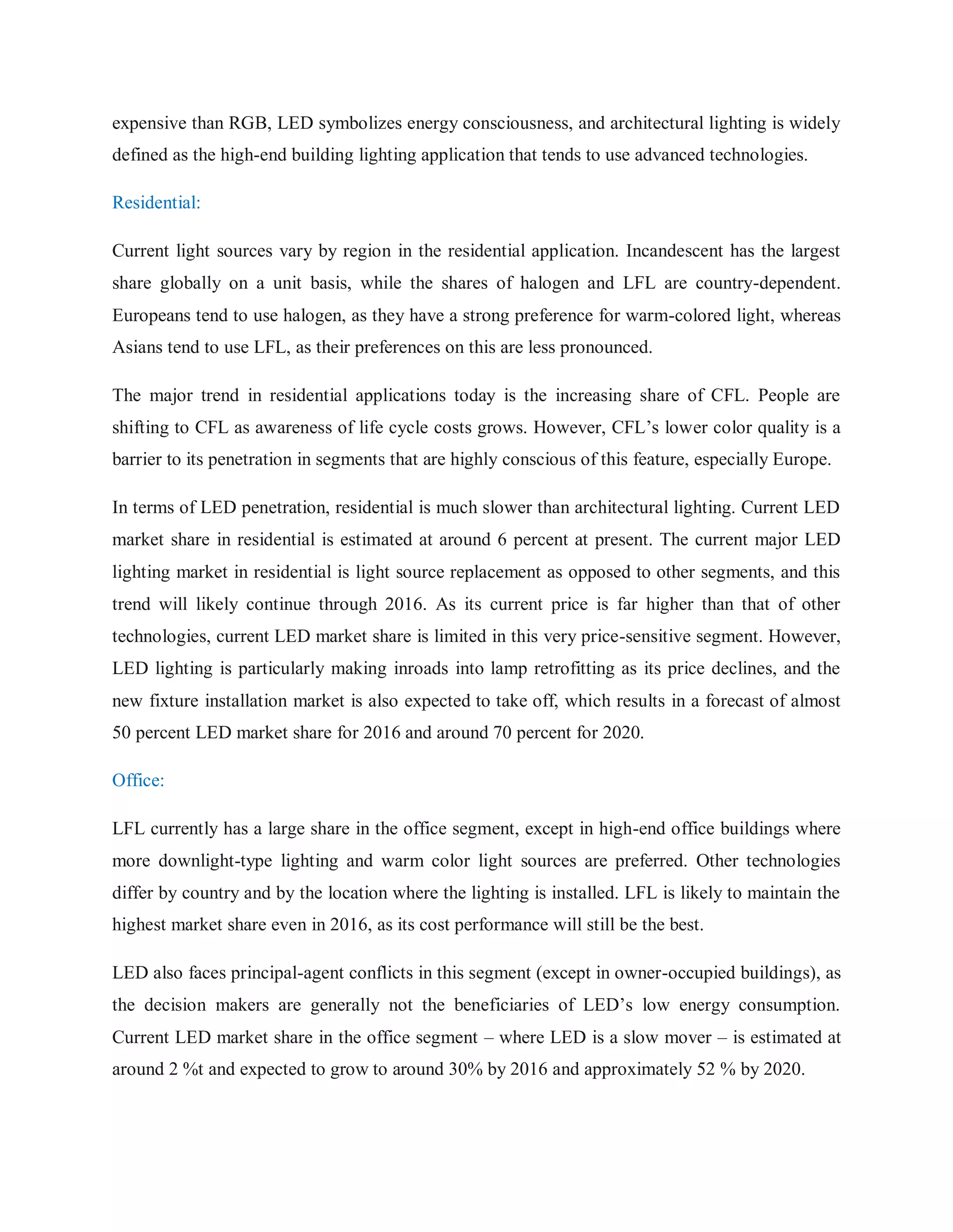 expensive than RGB, LED symbolizes energy consciousness, and architectural lighting is widely
defined as the high-end building lighting application that tends to use advanced technologies.
Residential:
Current light sources vary by region in the residential application. Incandescent has the largest
share globally on a unit basis, while the shares of halogen and LFL are country-dependent.
Europeans tend to use halogen, as they have a strong preference for warm-colored light, whereas
Asians tend to use LFL, as their preferences on this are less pronounced.
The major trend in residential applications today is the increasing share of CFL. People are
shifting to CFL as awareness of life cycle costs grows. However, CFL‟s lower color quality is a
barrier to its penetration in segments that are highly conscious of this feature, especially Europe.
In terms of LED penetration, residential is much slower than architectural lighting. Current LED
market share in residential is estimated at around 6 percent at present. The current major LED
lighting market in residential is light source replacement as opposed to other segments, and this
trend will likely continue through 2016. As its current price is far higher than that of other
technologies, current LED market share is limited in this very price-sensitive segment. However,
LED lighting is particularly making inroads into lamp retrofitting as its price declines, and the
new fixture installation market is also expected to take off, which results in a forecast of almost
50 percent LED market share for 2016 and around 70 percent for 2020.
Office:
LFL currently has a large share in the office segment, except in high-end office buildings where
more downlight-type lighting and warm color light sources are preferred. Other technologies
differ by country and by the location where the lighting is installed. LFL is likely to maintain the
highest market share even in 2016, as its cost performance will still be the best.
LED also faces principal-agent conflicts in this segment (except in owner-occupied buildings), as
the decision makers are generally not the beneficiaries of LED‟s low energy consumption.
Current LED market share in the office segment – where LED is a slow mover – is estimated at
around 2 %t and expected to grow to around 30% by 2016 and approximately 52 % by 2020.
 