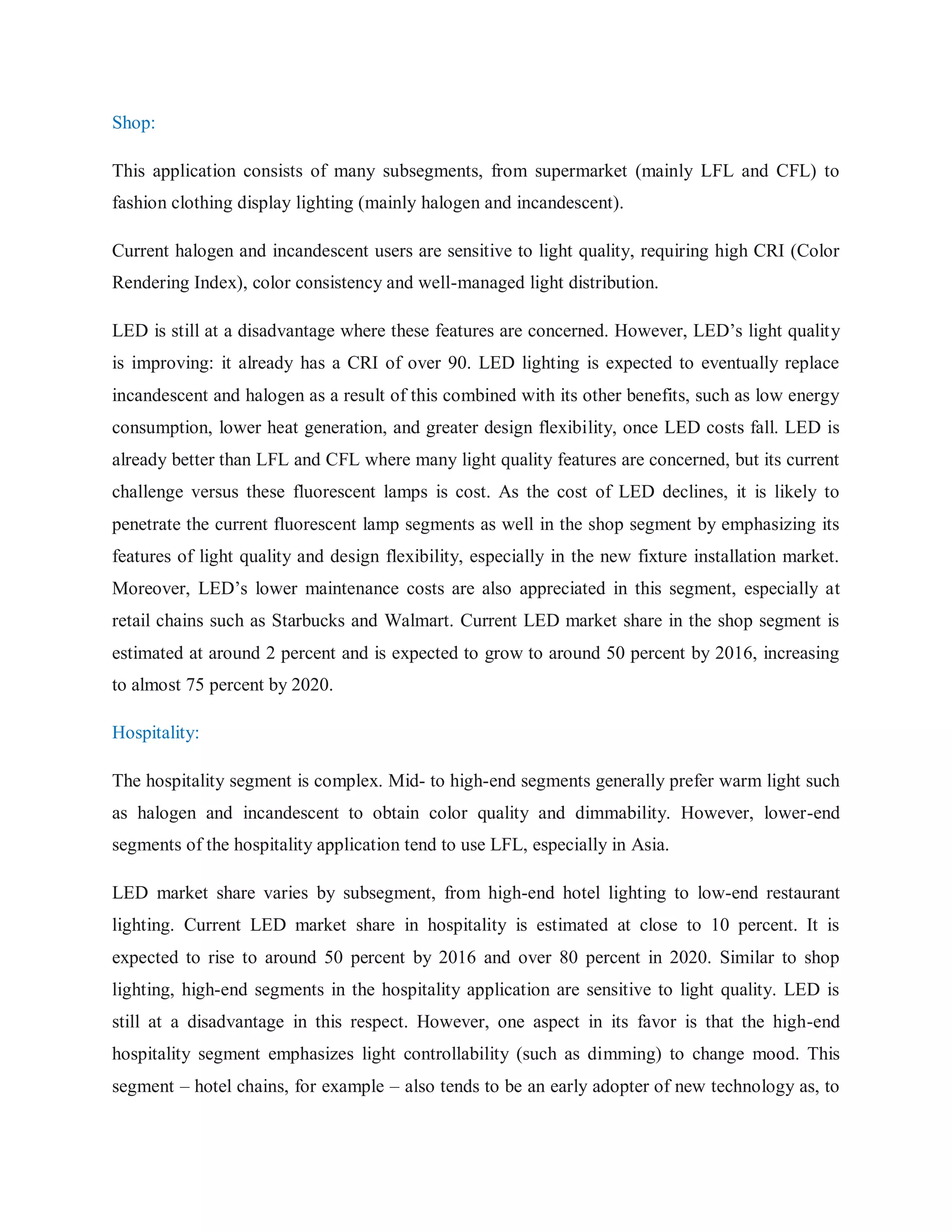 Shop:
This application consists of many subsegments, from supermarket (mainly LFL and CFL) to
fashion clothing display lighting (mainly halogen and incandescent).
Current halogen and incandescent users are sensitive to light quality, requiring high CRI (Color
Rendering Index), color consistency and well-managed light distribution.
LED is still at a disadvantage where these features are concerned. However, LED‟s light quality
is improving: it already has a CRI of over 90. LED lighting is expected to eventually replace
incandescent and halogen as a result of this combined with its other benefits, such as low energy
consumption, lower heat generation, and greater design flexibility, once LED costs fall. LED is
already better than LFL and CFL where many light quality features are concerned, but its current
challenge versus these fluorescent lamps is cost. As the cost of LED declines, it is likely to
penetrate the current fluorescent lamp segments as well in the shop segment by emphasizing its
features of light quality and design flexibility, especially in the new fixture installation market.
Moreover, LED‟s lower maintenance costs are also appreciated in this segment, especially at
retail chains such as Starbucks and Walmart. Current LED market share in the shop segment is
estimated at around 2 percent and is expected to grow to around 50 percent by 2016, increasing
to almost 75 percent by 2020.
Hospitality:
The hospitality segment is complex. Mid- to high-end segments generally prefer warm light such
as halogen and incandescent to obtain color quality and dimmability. However, lower-end
segments of the hospitality application tend to use LFL, especially in Asia.
LED market share varies by subsegment, from high-end hotel lighting to low-end restaurant
lighting. Current LED market share in hospitality is estimated at close to 10 percent. It is
expected to rise to around 50 percent by 2016 and over 80 percent in 2020. Similar to shop
lighting, high-end segments in the hospitality application are sensitive to light quality. LED is
still at a disadvantage in this respect. However, one aspect in its favor is that the high-end
hospitality segment emphasizes light controllability (such as dimming) to change mood. This
segment – hotel chains, for example – also tends to be an early adopter of new technology as, to
 