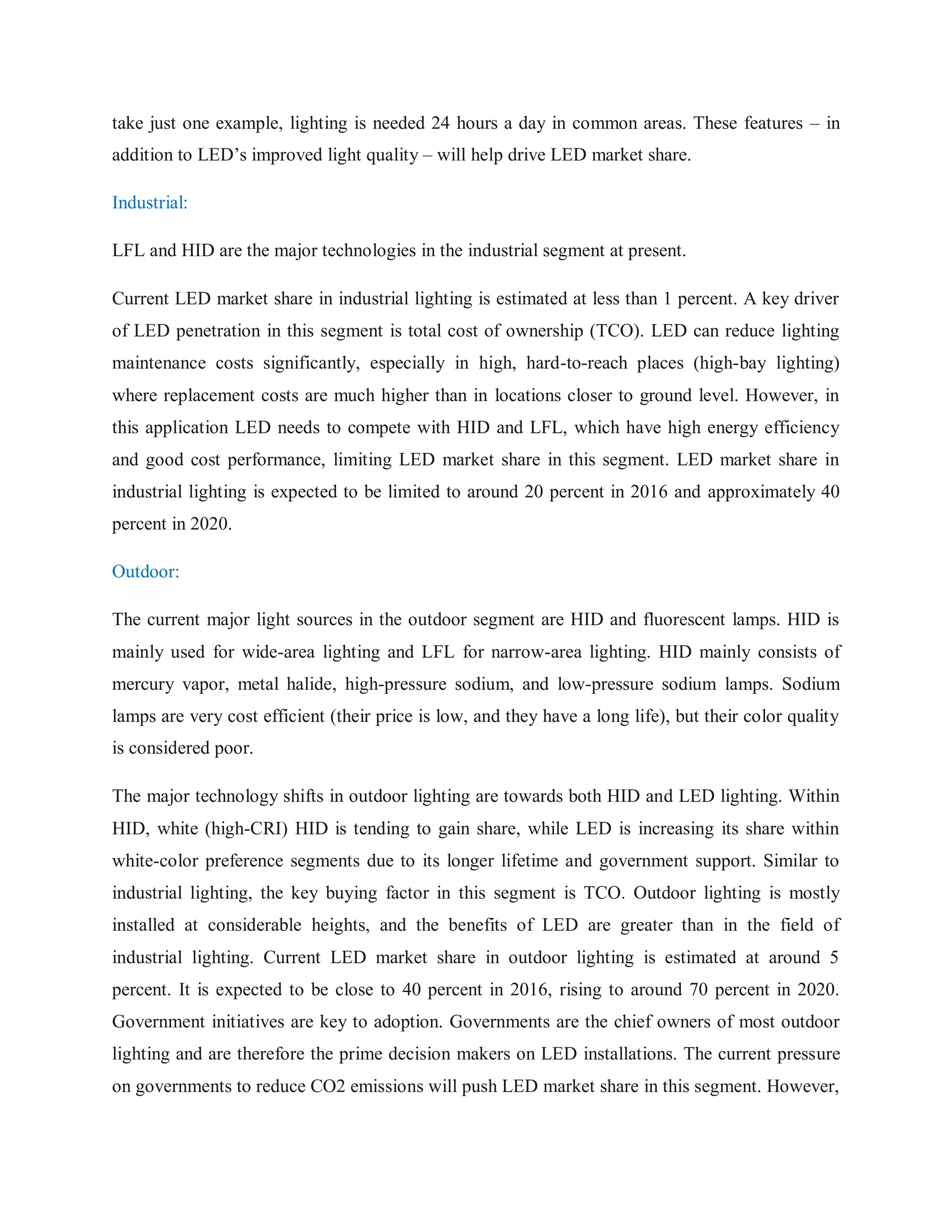 take just one example, lighting is needed 24 hours a day in common areas. These features – in
addition to LED‟s improved light quality – will help drive LED market share.
Industrial:
LFL and HID are the major technologies in the industrial segment at present.
Current LED market share in industrial lighting is estimated at less than 1 percent. A key driver
of LED penetration in this segment is total cost of ownership (TCO). LED can reduce lighting
maintenance costs significantly, especially in high, hard-to-reach places (high-bay lighting)
where replacement costs are much higher than in locations closer to ground level. However, in
this application LED needs to compete with HID and LFL, which have high energy efficiency
and good cost performance, limiting LED market share in this segment. LED market share in
industrial lighting is expected to be limited to around 20 percent in 2016 and approximately 40
percent in 2020.
Outdoor:
The current major light sources in the outdoor segment are HID and fluorescent lamps. HID is
mainly used for wide-area lighting and LFL for narrow-area lighting. HID mainly consists of
mercury vapor, metal halide, high-pressure sodium, and low-pressure sodium lamps. Sodium
lamps are very cost efficient (their price is low, and they have a long life), but their color quality
is considered poor.
The major technology shifts in outdoor lighting are towards both HID and LED lighting. Within
HID, white (high-CRI) HID is tending to gain share, while LED is increasing its share within
white-color preference segments due to its longer lifetime and government support. Similar to
industrial lighting, the key buying factor in this segment is TCO. Outdoor lighting is mostly
installed at considerable heights, and the benefits of LED are greater than in the field of
industrial lighting. Current LED market share in outdoor lighting is estimated at around 5
percent. It is expected to be close to 40 percent in 2016, rising to around 70 percent in 2020.
Government initiatives are key to adoption. Governments are the chief owners of most outdoor
lighting and are therefore the prime decision makers on LED installations. The current pressure
on governments to reduce CO2 emissions will push LED market share in this segment. However,
 