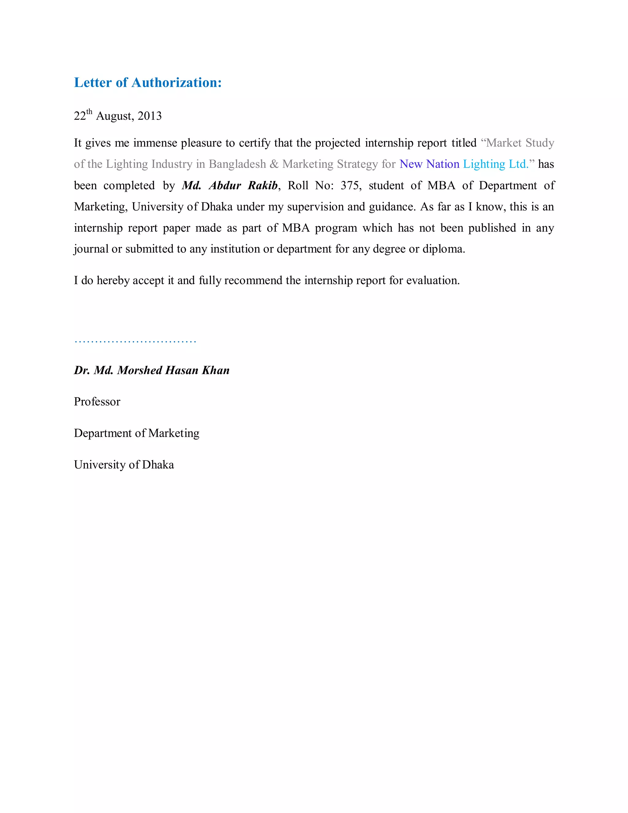 Letter of Authorization:
22th
August, 2013
It gives me immense pleasure to certify that the projected internship report titled “Market Study
of the Lighting Industry in Bangladesh & Marketing Strategy for New Nation Lighting Ltd.” has
been completed by Md. Abdur Rakib, Roll No: 375, student of MBA of Department of
Marketing, University of Dhaka under my supervision and guidance. As far as I know, this is an
internship report paper made as part of MBA program which has not been published in any
journal or submitted to any institution or department for any degree or diploma.
I do hereby accept it and fully recommend the internship report for evaluation.
…………………………
Dr. Md. Morshed Hasan Khan
Professor
Department of Marketing
University of Dhaka
 