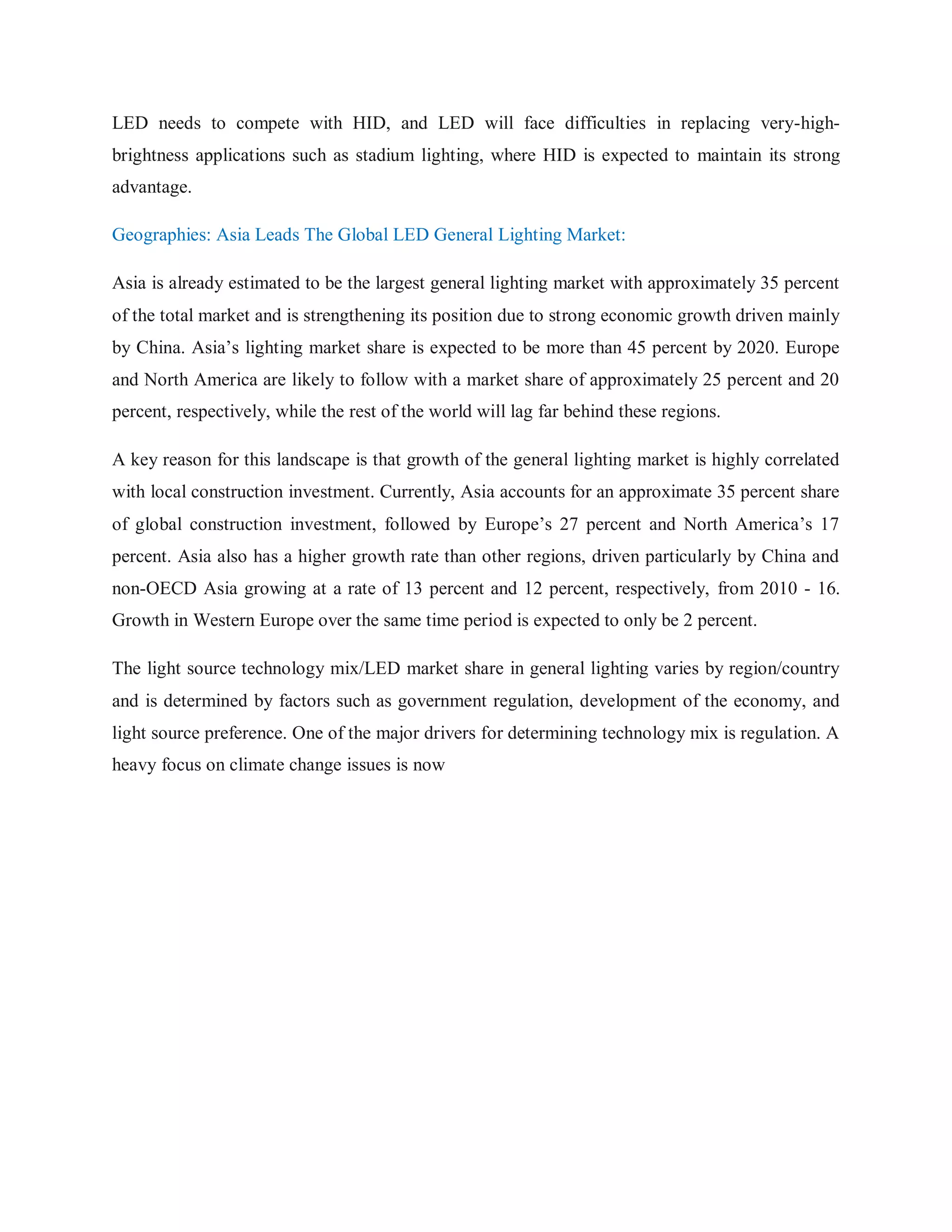 LED needs to compete with HID, and LED will face difficulties in replacing very-high-
brightness applications such as stadium lighting, where HID is expected to maintain its strong
advantage.
Geographies: Asia Leads The Global LED General Lighting Market:
Asia is already estimated to be the largest general lighting market with approximately 35 percent
of the total market and is strengthening its position due to strong economic growth driven mainly
by China. Asia‟s lighting market share is expected to be more than 45 percent by 2020. Europe
and North America are likely to follow with a market share of approximately 25 percent and 20
percent, respectively, while the rest of the world will lag far behind these regions.
A key reason for this landscape is that growth of the general lighting market is highly correlated
with local construction investment. Currently, Asia accounts for an approximate 35 percent share
of global construction investment, followed by Europe‟s 27 percent and North America‟s 17
percent. Asia also has a higher growth rate than other regions, driven particularly by China and
non-OECD Asia growing at a rate of 13 percent and 12 percent, respectively, from 2010 - 16.
Growth in Western Europe over the same time period is expected to only be 2 percent.
The light source technology mix/LED market share in general lighting varies by region/country
and is determined by factors such as government regulation, development of the economy, and
light source preference. One of the major drivers for determining technology mix is regulation. A
heavy focus on climate change issues is now
 