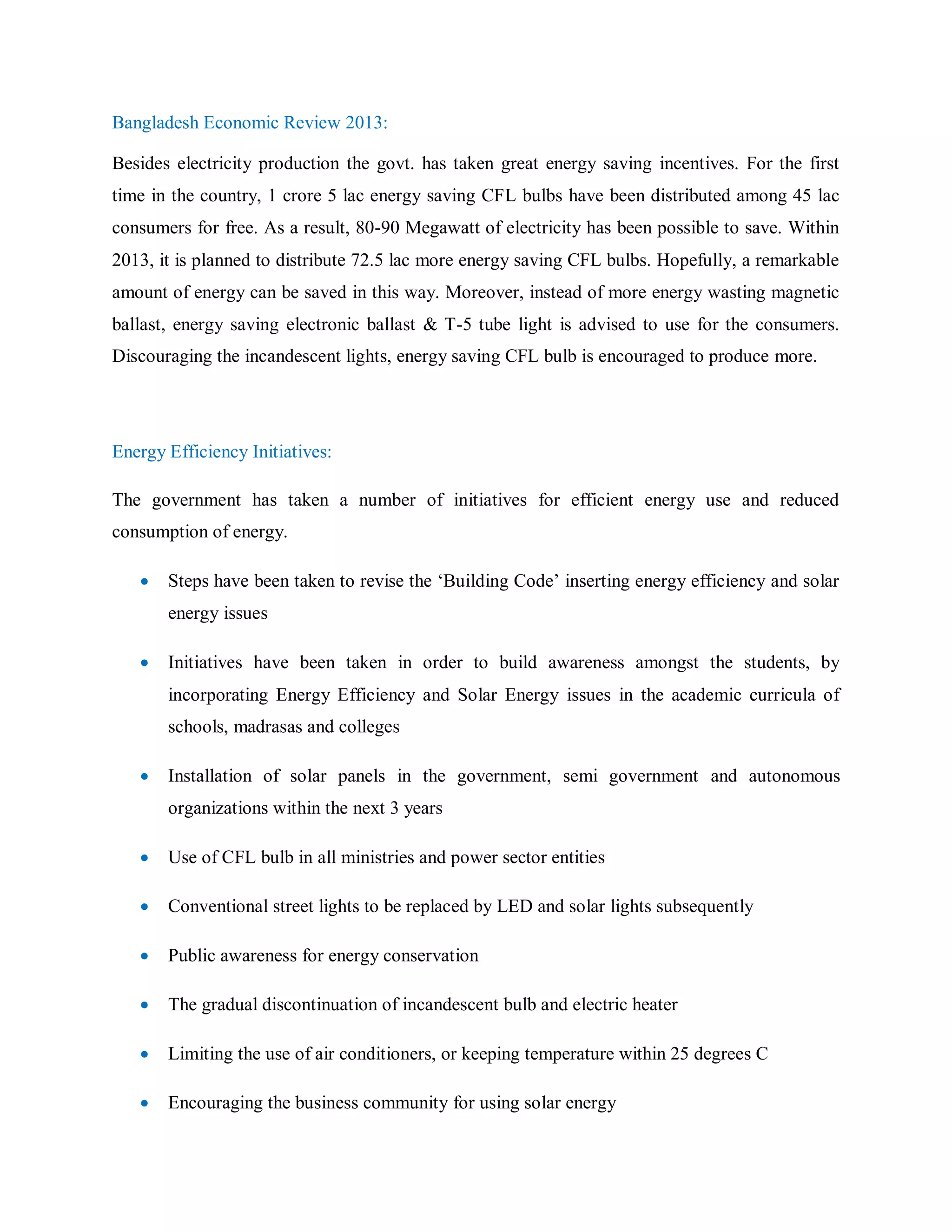 Bangladesh Economic Review 2013:
Besides electricity production the govt. has taken great energy saving incentives. For the first
time in the country, 1 crore 5 lac energy saving CFL bulbs have been distributed among 45 lac
consumers for free. As a result, 80-90 Megawatt of electricity has been possible to save. Within
2013, it is planned to distribute 72.5 lac more energy saving CFL bulbs. Hopefully, a remarkable
amount of energy can be saved in this way. Moreover, instead of more energy wasting magnetic
ballast, energy saving electronic ballast & T-5 tube light is advised to use for the consumers.
Discouraging the incandescent lights, energy saving CFL bulb is encouraged to produce more.
Energy Efficiency Initiatives:
The government has taken a number of initiatives for efficient energy use and reduced
consumption of energy.
 Steps have been taken to revise the „Building Code‟ inserting energy efficiency and solar
energy issues
 Initiatives have been taken in order to build awareness amongst the students, by
incorporating Energy Efficiency and Solar Energy issues in the academic curricula of
schools, madrasas and colleges
 Installation of solar panels in the government, semi government and autonomous
organizations within the next 3 years
 Use of CFL bulb in all ministries and power sector entities
 Conventional street lights to be replaced by LED and solar lights subsequently
 Public awareness for energy conservation
 The gradual discontinuation of incandescent bulb and electric heater
 Limiting the use of air conditioners, or keeping temperature within 25 degrees C
 Encouraging the business community for using solar energy
 