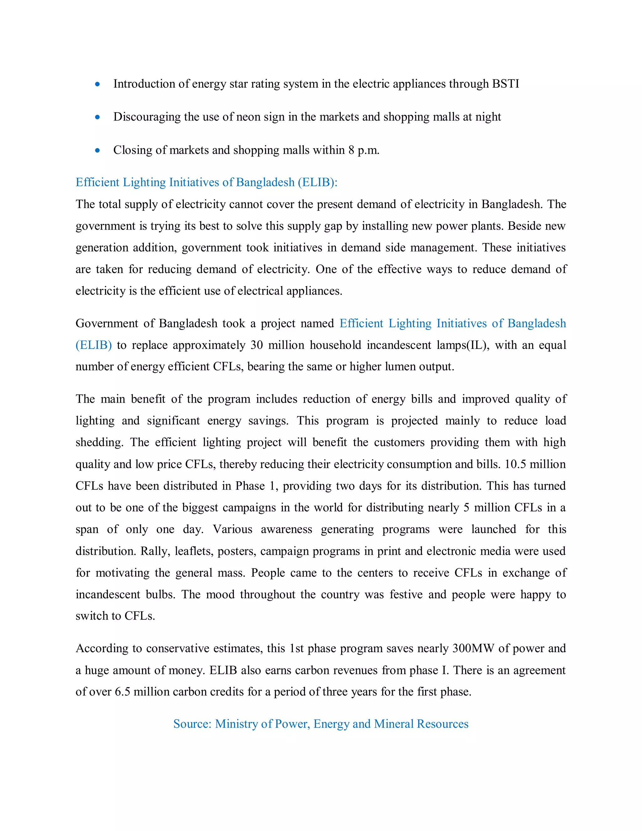  Introduction of energy star rating system in the electric appliances through BSTI
 Discouraging the use of neon sign in the markets and shopping malls at night
 Closing of markets and shopping malls within 8 p.m.
Efficient Lighting Initiatives of Bangladesh (ELIB):
The total supply of electricity cannot cover the present demand of electricity in Bangladesh. The
government is trying its best to solve this supply gap by installing new power plants. Beside new
generation addition, government took initiatives in demand side management. These initiatives
are taken for reducing demand of electricity. One of the effective ways to reduce demand of
electricity is the efficient use of electrical appliances.
Government of Bangladesh took a project named Efficient Lighting Initiatives of Bangladesh
(ELIB) to replace approximately 30 million household incandescent lamps(IL), with an equal
number of energy efficient CFLs, bearing the same or higher lumen output.
The main benefit of the program includes reduction of energy bills and improved quality of
lighting and significant energy savings. This program is projected mainly to reduce load
shedding. The efficient lighting project will benefit the customers providing them with high
quality and low price CFLs, thereby reducing their electricity consumption and bills. 10.5 million
CFLs have been distributed in Phase 1, providing two days for its distribution. This has turned
out to be one of the biggest campaigns in the world for distributing nearly 5 million CFLs in a
span of only one day. Various awareness generating programs were launched for this
distribution. Rally, leaflets, posters, campaign programs in print and electronic media were used
for motivating the general mass. People came to the centers to receive CFLs in exchange of
incandescent bulbs. The mood throughout the country was festive and people were happy to
switch to CFLs.
According to conservative estimates, this 1st phase program saves nearly 300MW of power and
a huge amount of money. ELIB also earns carbon revenues from phase I. There is an agreement
of over 6.5 million carbon credits for a period of three years for the first phase.
Source: Ministry of Power, Energy and Mineral Resources
 