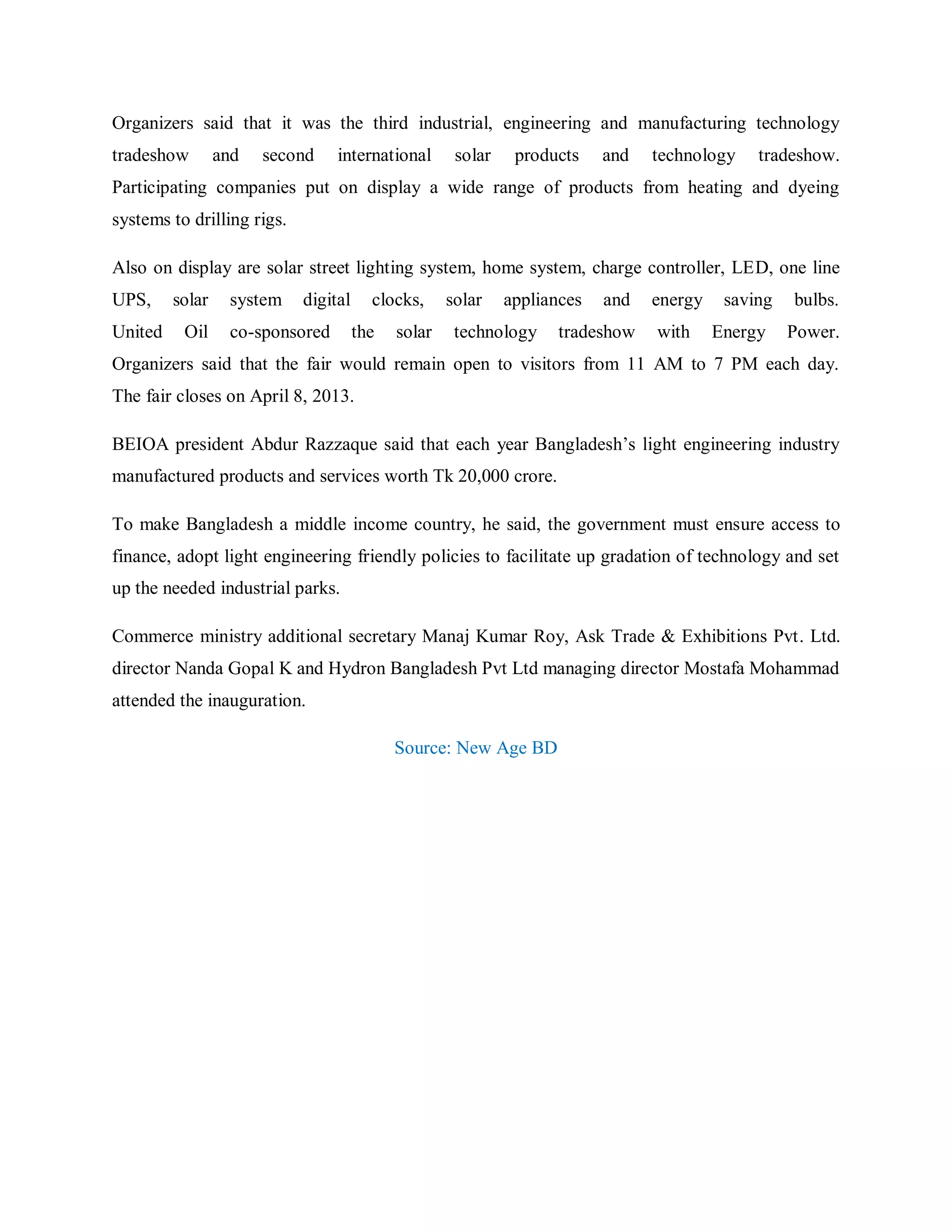 Organizers said that it was the third industrial, engineering and manufacturing technology
tradeshow and second international solar products and technology tradeshow.
Participating companies put on display a wide range of products from heating and dyeing
systems to drilling rigs.
Also on display are solar street lighting system, home system, charge controller, LED, one line
UPS, solar system digital clocks, solar appliances and energy saving bulbs.
United Oil co-sponsored the solar technology tradeshow with Energy Power.
Organizers said that the fair would remain open to visitors from 11 AM to 7 PM each day.
The fair closes on April 8, 2013.
BEIOA president Abdur Razzaque said that each year Bangladesh‟s light engineering industry
manufactured products and services worth Tk 20,000 crore.
To make Bangladesh a middle income country, he said, the government must ensure access to
finance, adopt light engineering friendly policies to facilitate up gradation of technology and set
up the needed industrial parks.
Commerce ministry additional secretary Manaj Kumar Roy, Ask Trade & Exhibitions Pvt. Ltd.
director Nanda Gopal K and Hydron Bangladesh Pvt Ltd managing director Mostafa Mohammad
attended the inauguration.
Source: New Age BD
 