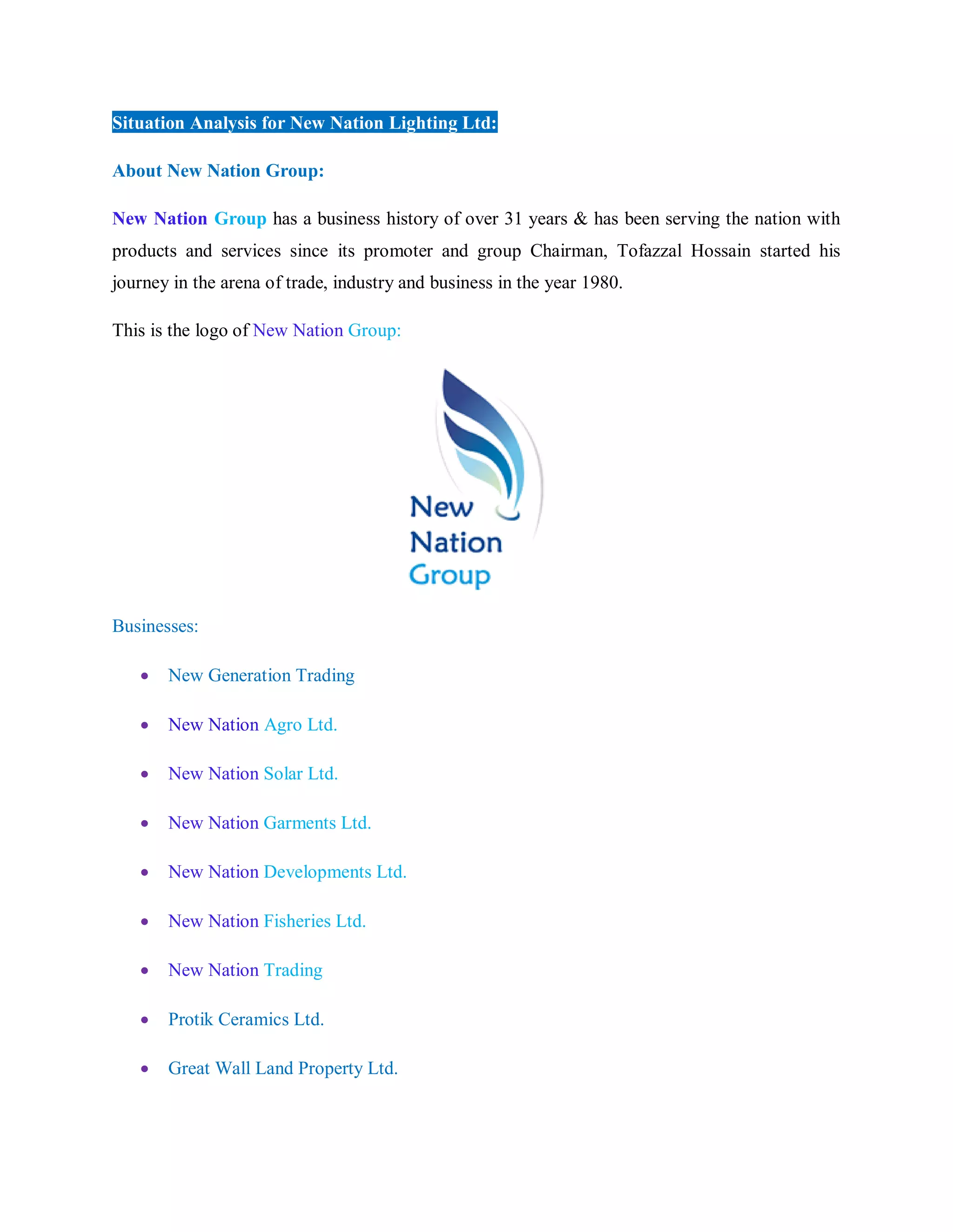 Situation Analysis for New Nation Lighting Ltd:
About New Nation Group:
New Nation Group has a business history of over 31 years & has been serving the nation with
products and services since its promoter and group Chairman, Tofazzal Hossain started his
journey in the arena of trade, industry and business in the year 1980.
This is the logo of New Nation Group:
Businesses:
 New Generation Trading
 New Nation Agro Ltd.
 New Nation Solar Ltd.
 New Nation Garments Ltd.
 New Nation Developments Ltd.
 New Nation Fisheries Ltd.
 New Nation Trading
 Protik Ceramics Ltd.
 Great Wall Land Property Ltd.
 