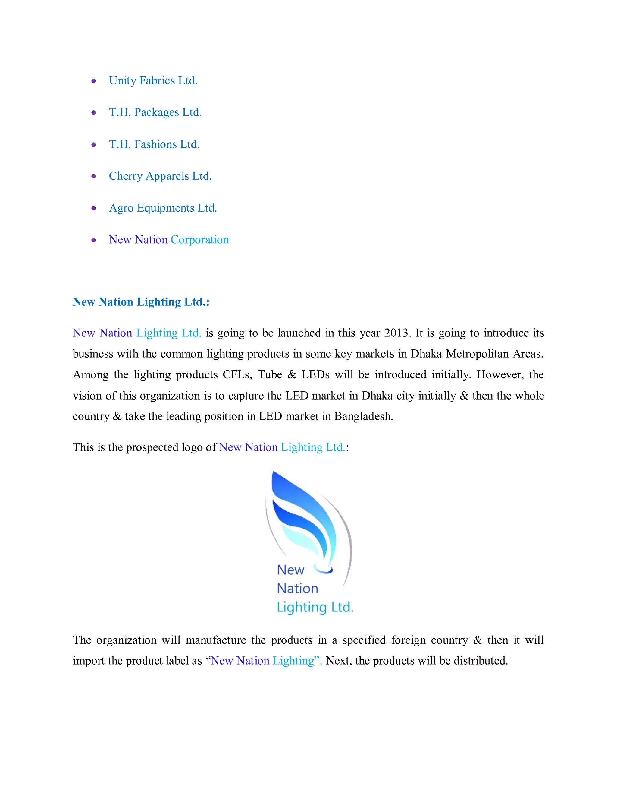  Unity Fabrics Ltd.
 T.H. Packages Ltd.
 T.H. Fashions Ltd.
 Cherry Apparels Ltd.
 Agro Equipments Ltd.
 New Nation Corporation
New Nation Lighting Ltd.:
New Nation Lighting Ltd. is going to be launched in this year 2013. It is going to introduce its
business with the common lighting products in some key markets in Dhaka Metropolitan Areas.
Among the lighting products CFLs, Tube & LEDs will be introduced initially. However, the
vision of this organization is to capture the LED market in Dhaka city initially & then the whole
country & take the leading position in LED market in Bangladesh.
This is the prospected logo of New Nation Lighting Ltd.:
The organization will manufacture the products in a specified foreign country & then it will
import the product label as “New Nation Lighting”. Next, the products will be distributed.
 