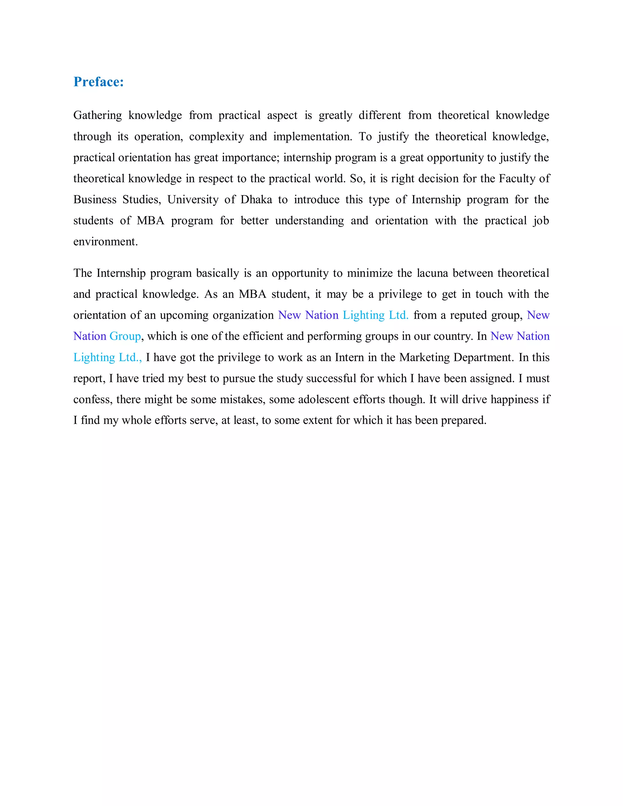 Preface:
Gathering knowledge from practical aspect is greatly different from theoretical knowledge
through its operation, complexity and implementation. To justify the theoretical knowledge,
practical orientation has great importance; internship program is a great opportunity to justify the
theoretical knowledge in respect to the practical world. So, it is right decision for the Faculty of
Business Studies, University of Dhaka to introduce this type of Internship program for the
students of MBA program for better understanding and orientation with the practical job
environment.
The Internship program basically is an opportunity to minimize the lacuna between theoretical
and practical knowledge. As an MBA student, it may be a privilege to get in touch with the
orientation of an upcoming organization New Nation Lighting Ltd. from a reputed group, New
Nation Group, which is one of the efficient and performing groups in our country. In New Nation
Lighting Ltd., I have got the privilege to work as an Intern in the Marketing Department. In this
report, I have tried my best to pursue the study successful for which I have been assigned. I must
confess, there might be some mistakes, some adolescent efforts though. It will drive happiness if
I find my whole efforts serve, at least, to some extent for which it has been prepared.
 