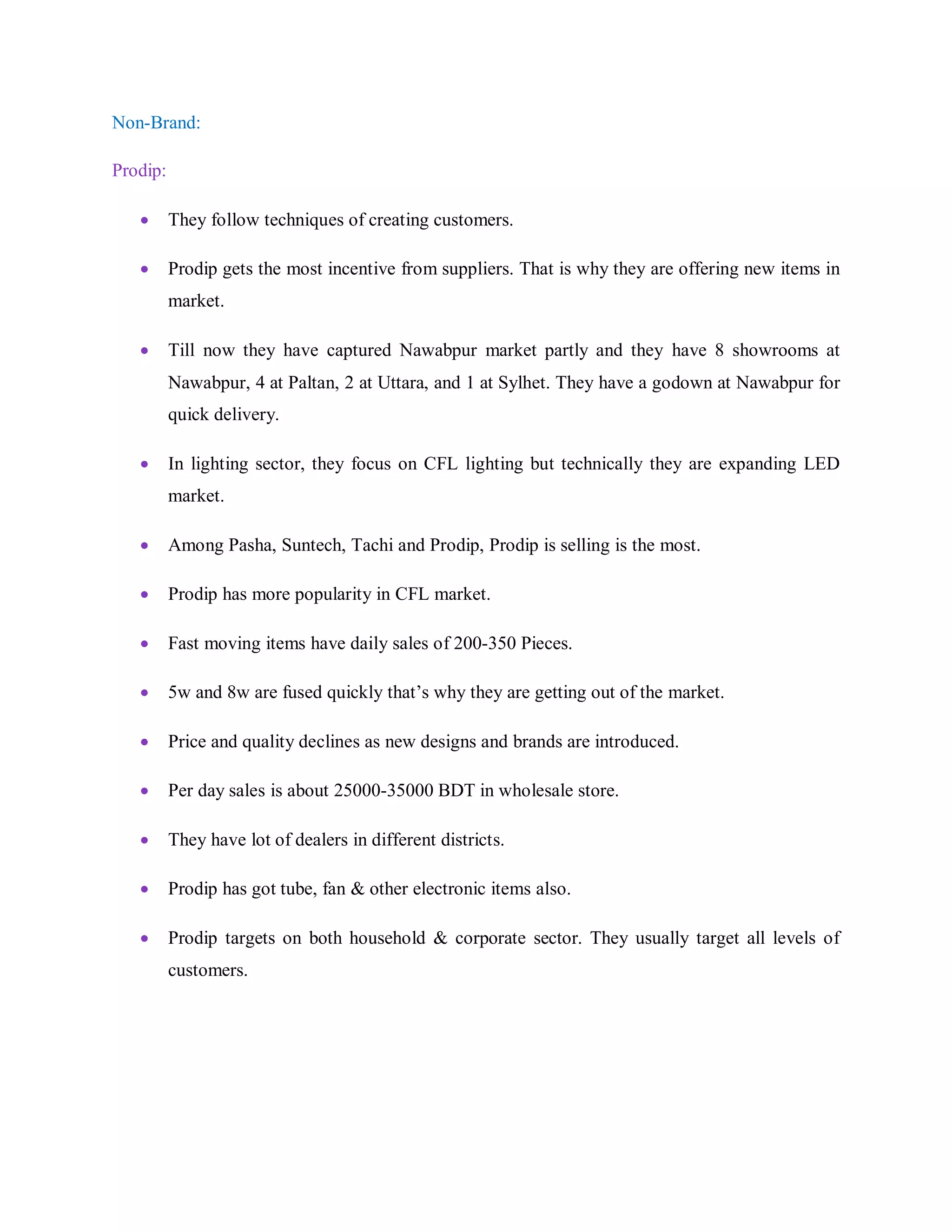 Non-Brand:
Prodip:
 They follow techniques of creating customers.
 Prodip gets the most incentive from suppliers. That is why they are offering new items in
market.
 Till now they have captured Nawabpur market partly and they have 8 showrooms at
Nawabpur, 4 at Paltan, 2 at Uttara, and 1 at Sylhet. They have a godown at Nawabpur for
quick delivery.
 In lighting sector, they focus on CFL lighting but technically they are expanding LED
market.
 Among Pasha, Suntech, Tachi and Prodip, Prodip is selling is the most.
 Prodip has more popularity in CFL market.
 Fast moving items have daily sales of 200-350 Pieces.
 5w and 8w are fused quickly that‟s why they are getting out of the market.
 Price and quality declines as new designs and brands are introduced.
 Per day sales is about 25000-35000 BDT in wholesale store.
 They have lot of dealers in different districts.
 Prodip has got tube, fan & other electronic items also.
 Prodip targets on both household & corporate sector. They usually target all levels of
customers.
 