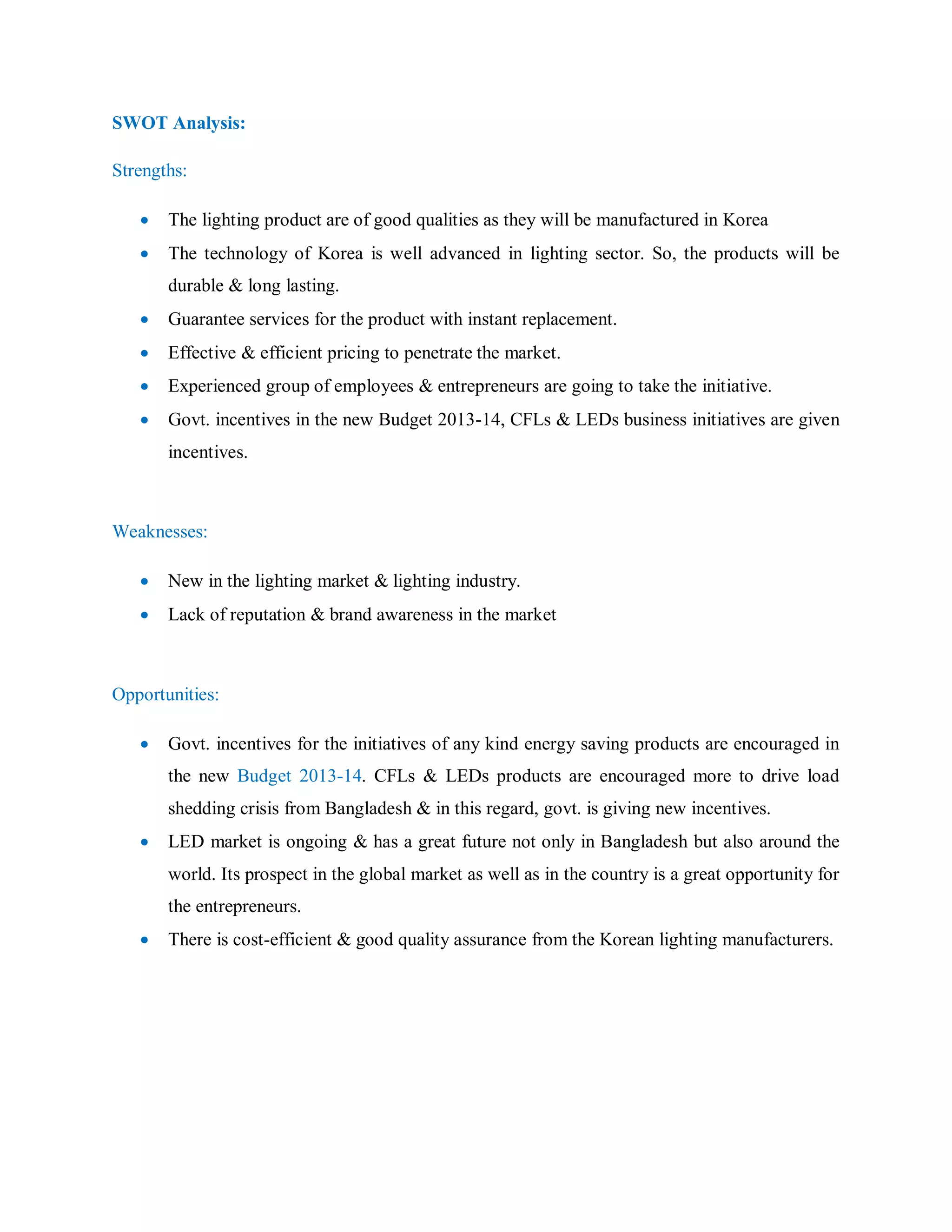 SWOT Analysis:
Strengths:
 The lighting product are of good qualities as they will be manufactured in Korea
 The technology of Korea is well advanced in lighting sector. So, the products will be
durable & long lasting.
 Guarantee services for the product with instant replacement.
 Effective & efficient pricing to penetrate the market.
 Experienced group of employees & entrepreneurs are going to take the initiative.
 Govt. incentives in the new Budget 2013-14, CFLs & LEDs business initiatives are given
incentives.
Weaknesses:
 New in the lighting market & lighting industry.
 Lack of reputation & brand awareness in the market
Opportunities:
 Govt. incentives for the initiatives of any kind energy saving products are encouraged in
the new Budget 2013-14. CFLs & LEDs products are encouraged more to drive load
shedding crisis from Bangladesh & in this regard, govt. is giving new incentives.
 LED market is ongoing & has a great future not only in Bangladesh but also around the
world. Its prospect in the global market as well as in the country is a great opportunity for
the entrepreneurs.
 There is cost-efficient & good quality assurance from the Korean lighting manufacturers.
 