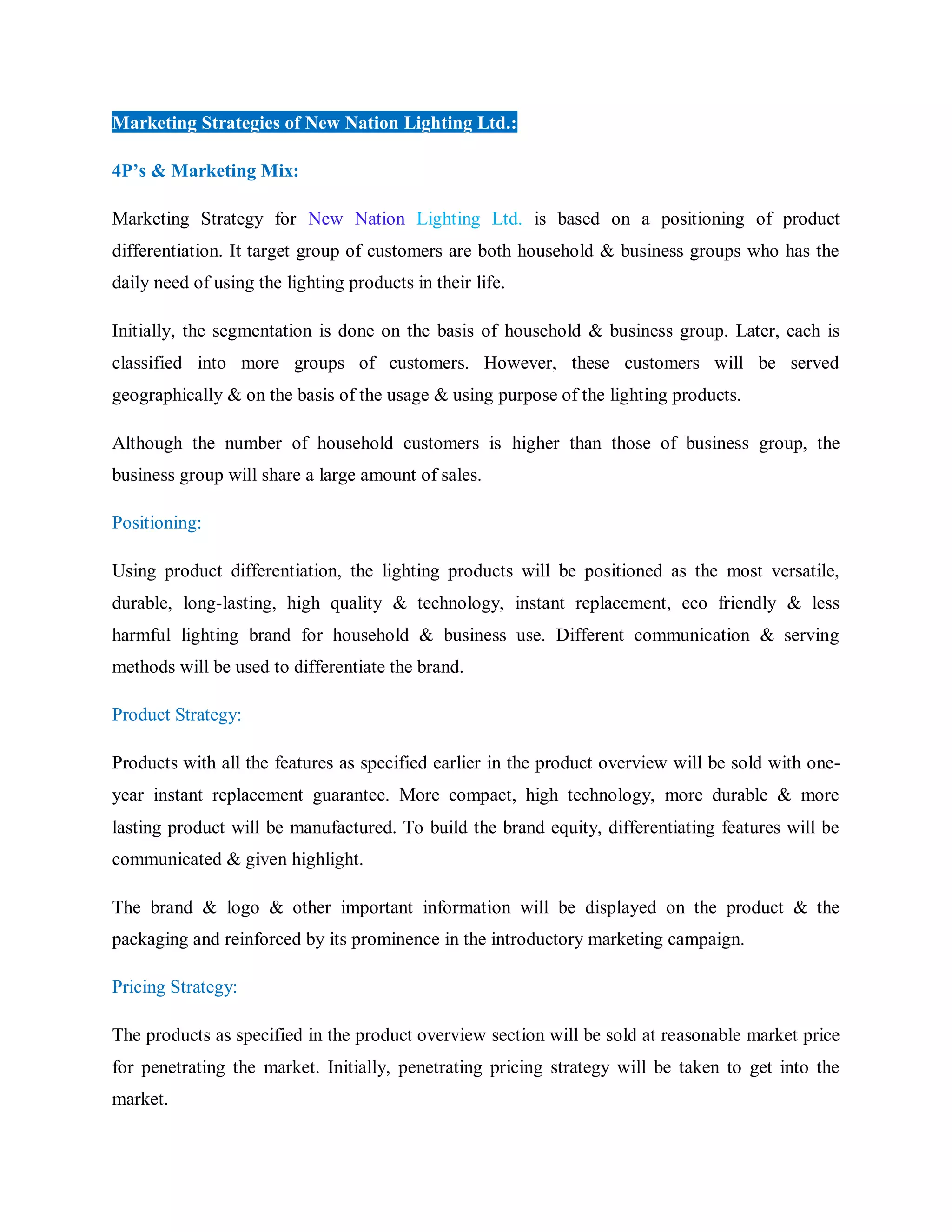 Marketing Strategies of New Nation Lighting Ltd.:
4P’s & Marketing Mix:
Marketing Strategy for New Nation Lighting Ltd. is based on a positioning of product
differentiation. It target group of customers are both household & business groups who has the
daily need of using the lighting products in their life.
Initially, the segmentation is done on the basis of household & business group. Later, each is
classified into more groups of customers. However, these customers will be served
geographically & on the basis of the usage & using purpose of the lighting products.
Although the number of household customers is higher than those of business group, the
business group will share a large amount of sales.
Positioning:
Using product differentiation, the lighting products will be positioned as the most versatile,
durable, long-lasting, high quality & technology, instant replacement, eco friendly & less
harmful lighting brand for household & business use. Different communication & serving
methods will be used to differentiate the brand.
Product Strategy:
Products with all the features as specified earlier in the product overview will be sold with one-
year instant replacement guarantee. More compact, high technology, more durable & more
lasting product will be manufactured. To build the brand equity, differentiating features will be
communicated & given highlight.
The brand & logo & other important information will be displayed on the product & the
packaging and reinforced by its prominence in the introductory marketing campaign.
Pricing Strategy:
The products as specified in the product overview section will be sold at reasonable market price
for penetrating the market. Initially, penetrating pricing strategy will be taken to get into the
market.
 