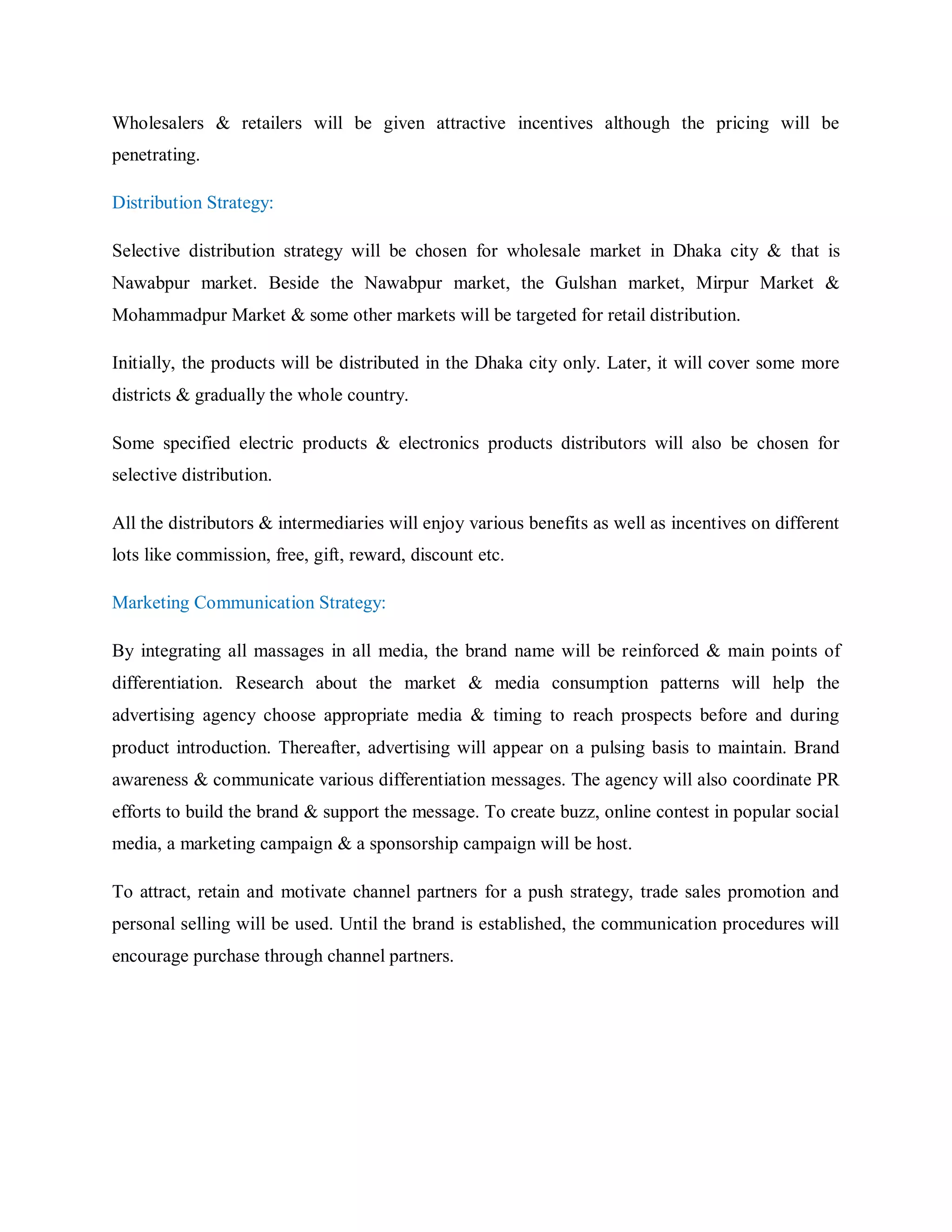 Wholesalers & retailers will be given attractive incentives although the pricing will be
penetrating.
Distribution Strategy:
Selective distribution strategy will be chosen for wholesale market in Dhaka city & that is
Nawabpur market. Beside the Nawabpur market, the Gulshan market, Mirpur Market &
Mohammadpur Market & some other markets will be targeted for retail distribution.
Initially, the products will be distributed in the Dhaka city only. Later, it will cover some more
districts & gradually the whole country.
Some specified electric products & electronics products distributors will also be chosen for
selective distribution.
All the distributors & intermediaries will enjoy various benefits as well as incentives on different
lots like commission, free, gift, reward, discount etc.
Marketing Communication Strategy:
By integrating all massages in all media, the brand name will be reinforced & main points of
differentiation. Research about the market & media consumption patterns will help the
advertising agency choose appropriate media & timing to reach prospects before and during
product introduction. Thereafter, advertising will appear on a pulsing basis to maintain. Brand
awareness & communicate various differentiation messages. The agency will also coordinate PR
efforts to build the brand & support the message. To create buzz, online contest in popular social
media, a marketing campaign & a sponsorship campaign will be host.
To attract, retain and motivate channel partners for a push strategy, trade sales promotion and
personal selling will be used. Until the brand is established, the communication procedures will
encourage purchase through channel partners.
 