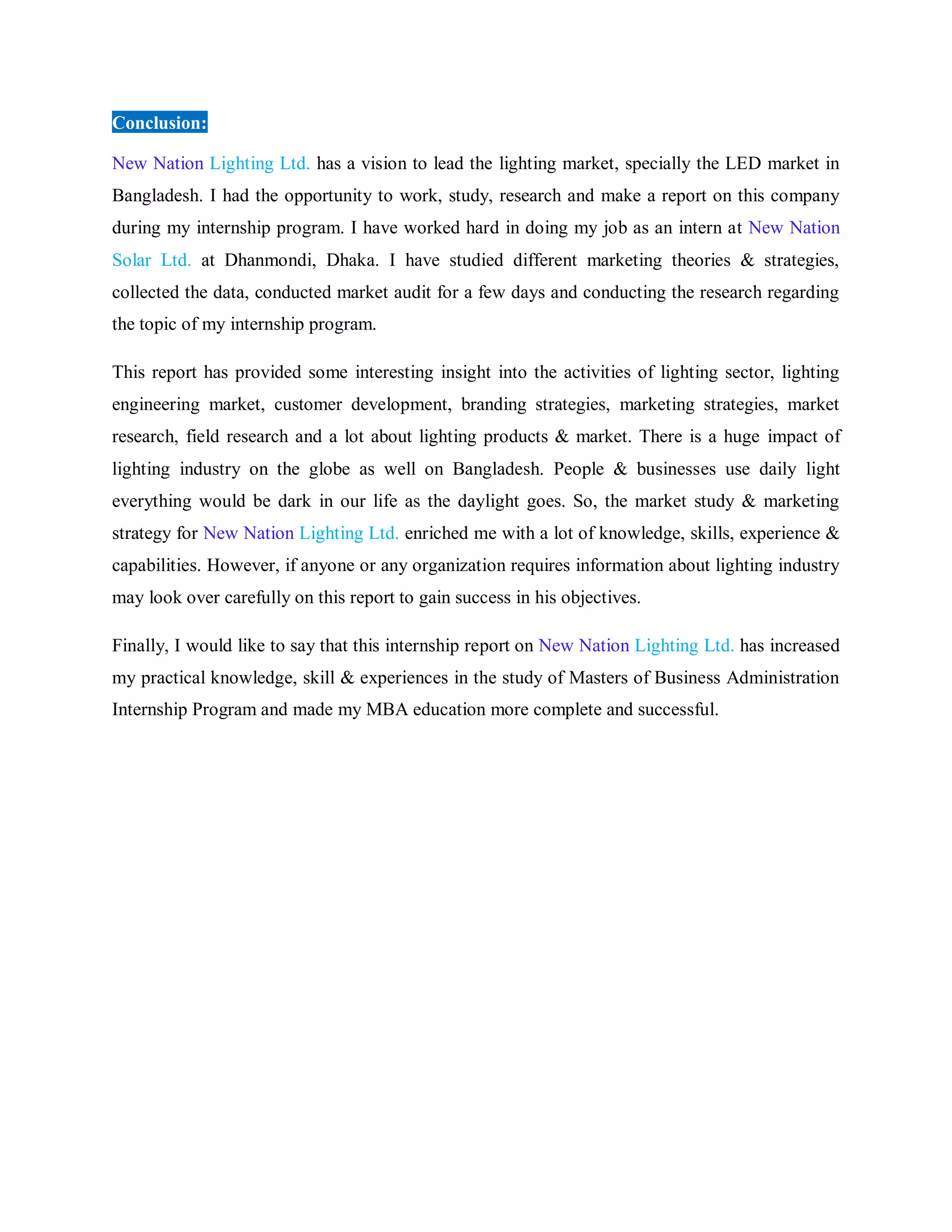 Conclusion:
New Nation Lighting Ltd. has a vision to lead the lighting market, specially the LED market in
Bangladesh. I had the opportunity to work, study, research and make a report on this company
during my internship program. I have worked hard in doing my job as an intern at New Nation
Solar Ltd. at Dhanmondi, Dhaka. I have studied different marketing theories & strategies,
collected the data, conducted market audit for a few days and conducting the research regarding
the topic of my internship program.
This report has provided some interesting insight into the activities of lighting sector, lighting
engineering market, customer development, branding strategies, marketing strategies, market
research, field research and a lot about lighting products & market. There is a huge impact of
lighting industry on the globe as well on Bangladesh. People & businesses use daily light
everything would be dark in our life as the daylight goes. So, the market study & marketing
strategy for New Nation Lighting Ltd. enriched me with a lot of knowledge, skills, experience &
capabilities. However, if anyone or any organization requires information about lighting industry
may look over carefully on this report to gain success in his objectives.
Finally, I would like to say that this internship report on New Nation Lighting Ltd. has increased
my practical knowledge, skill & experiences in the study of Masters of Business Administration
Internship Program and made my MBA education more complete and successful.
 