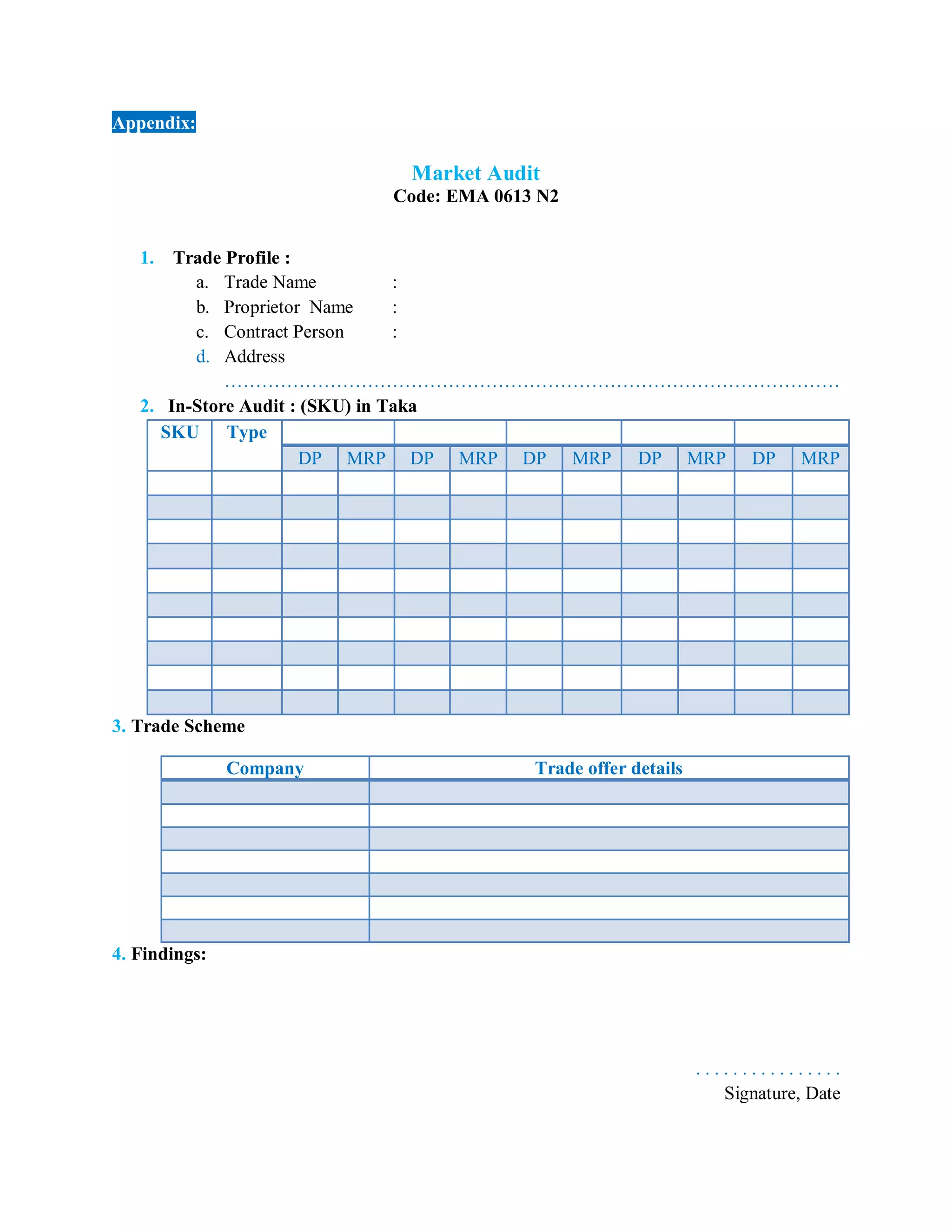 Appendix:
Market Audit
Code: EMA 0613 N2
1. Trade Profile :
a. Trade Name :
b. Proprietor Name :
c. Contract Person :
d. Address
………………………………………………………………………………………
2. In-Store Audit : (SKU) in Taka
SKU Type
DP MRP DP MRP DP MRP DP MRP DP MRP
3. Trade Scheme
Company Trade offer details
4. Findings:
. . . . . . . . . . . . . . . .
Signature, Date
 
