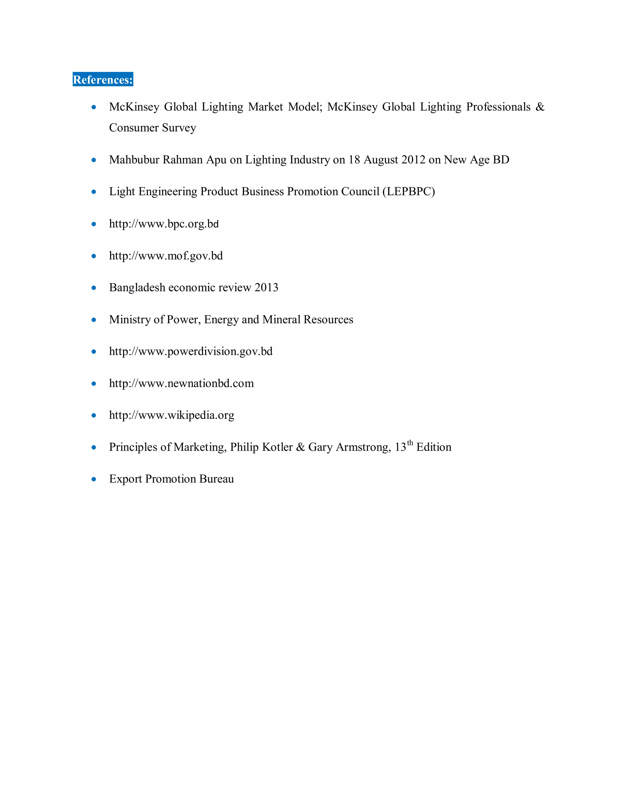 References:
 McKinsey Global Lighting Market Model; McKinsey Global Lighting Professionals &
Consumer Survey
 Mahbubur Rahman Apu on Lighting Industry on 18 August 2012 on New Age BD
 Light Engineering Product Business Promotion Council (LEPBPC)
 http://www.bpc.org.bd
 http://www.mof.gov.bd
 Bangladesh economic review 2013
 Ministry of Power, Energy and Mineral Resources
 http://www.powerdivision.gov.bd
 http://www.newnationbd.com
 http://www.wikipedia.org
 Principles of Marketing, Philip Kotler & Gary Armstrong, 13th
Edition
 Export Promotion Bureau
 