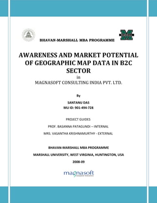 BHAVAN-MARSHALL MBA PROGRAMME



AWARENESS AND MARKET POTENTIAL
 OF GEOGRAPHIC MAP DATA IN B2C
            SECTOR
                   in
    MAGNASOFT CONSULTING INDIA PVT. LTD.

                           By
                     SANTANU DAS
                    MU ID: 901-494-728


                     PROJECT GUIDES
           PROF. BASANNA PATAGUNDI – INTERNAL
        MRS. VASANTHA KRISHNAMURTHY - EXTERNAL


           BHAVAN-MARSHALL MBA PROGRAMME
   MARSHALL UNIVERSITY, WEST VIRGINIA, HUNTINGTON, USA
                         2008-09
 