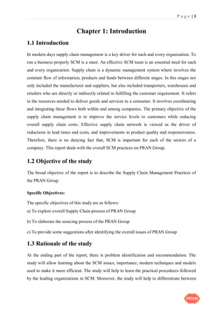 P a g e | 1
Chapter 1: Introduction
1.1 Introduction
In modern days supply chain management is a key driver for each and every organization. To
run a business properly SCM is a must. An effective SCM team is an essential need for each
and every organization. Supply chain is a dynamic management system where involves the
constant flow of information, products and funds between different stages. In this stages not
only included the manufacturer and suppliers, but also included transporters, warehouses and
retailers who are directly or indirectly related in fulfilling the customer requirement. It refers
to the resources needed to deliver goods and services to a consumer. It involves coordinating
and integrating these flows both within and among companies. The primary objective of the
supply chain management is to improve the service levels to customers while reducing
overall supply chain costs. Effective supply chain network is viewed as the driver of
reductions in lead times and costs, and improvements in product quality and responsiveness.
Therefore, there is no denying fact that, SCM is important for each of the sectors of a
company. This report deals with the overall SCM practices on PRAN Group.
1.2 Objective of the study
The broad objective of the report is to describe the Supply Chain Management Practices of
the PRAN Group.
Specific Objectives:
The specific objectives of this study are as follows:
a) To explore overall Supply Chain process of PRAN Group
b) To elaborate the sourcing process of the PRAN Group
c) To provide some suggestions after identifying the overall issues of PRAN Group
1.3 Rationale of the study
At the ending part of the report, there is problem identification and recommendation. The
study will allow learning about the SCM issues, importance, modern techniques and models
used to make it more efficient. The study will help to learn the practical procedures followed
by the leading organizations in SCM. Moreover, the study will help to differentiate between
 