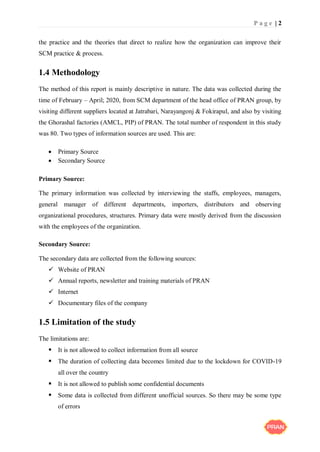 P a g e | 2
the practice and the theories that direct to realize how the organization can improve their
SCM practice & process.
1.4 Methodology
The method of this report is mainly descriptive in nature. The data was collected during the
time of February – April; 2020, from SCM department of the head office of PRAN group, by
visiting different suppliers located at Jatrabari, Narayangonj & Fokirapul, and also by visiting
the Ghorashal factories (AMCL, PIP) of PRAN. The total number of respondent in this study
was 80. Two types of information sources are used. This are:
 Primary Source
 Secondary Source
Primary Source:
The primary information was collected by interviewing the staffs, employees, managers,
general manager of different departments, importers, distributors and observing
organizational procedures, structures. Primary data were mostly derived from the discussion
with the employees of the organization.
Secondary Source:
The secondary data are collected from the following sources:
 Website of PRAN
 Annual reports, newsletter and training materials of PRAN
 Internet
 Documentary files of the company
1.5 Limitation of the study
The limitations are:
 It is not allowed to collect information from all source
 The duration of collecting data becomes limited due to the lockdown for COVID-19
all over the country
 It is not allowed to publish some confidential documents
 Some data is collected from different unofficial sources. So there may be some type
of errors
 