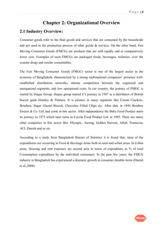 P a g e | 4
Chapter 2: Organizational Overview
2.1 Industry Overview:
Consumer goods refer to the final goods and services that are consumed by the households
and not used in the production process of other goods & services. On the other hand, Fast
Moving Consumer Goods (FMCG) are products that are sold rapidly and at comparatively
lower cost. Examples of such FMCGs are packaged foods, beverages, toiletries, over the
counter drugs and similar consumables.
The Fast Moving Consumer Goods (FMGC) sector is one of the largest sector in the
economy of Bangladesh, characterized by a strong multinational companies’ presence well-
established distribution networks, intense competition between the organized and
unorganized segments, and low operational costs. In our country, the journey of FMGC is
started by Haque Group. Haque group started it’s journey in 1947 as a distributor of British
biscuit gaint Huntley & Palmers. It is pioneer in many segments like Cream Crackers,
Bourbon, Sugar Glazed Biscuit, Chocolate Filled Chips etc. After that, in 1948 Bombay
Sweets & Co. Ltd. had come in this sector. After independence the Baby Food Product starts
its journey in 1973 which later turns in Cocola Food Product Ltd. in 1985. There are many
other companies in this sector like: Olympic, Aarong, Golden Harvest, Aftab, Transcom,
ACI, Danish and so on.
According to a study from Bangladesh Bureau of Statistics it is found that, most of the
expenditures are occurring in Food & Beverage items both in rural and urban areas. In Urban
areas, Housing and rent expenses are second area in terms of expenditure as % of total
Consumption expenditure by the individual consumers. In the past few years, the FMCG
industry in Bangladesh has experienced a dramatic growth in consumer durable items (Hamid
et al.,2008).
 