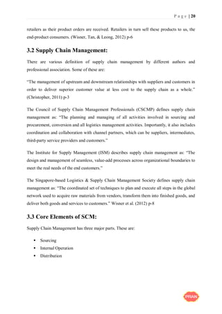 P a g e | 20
retailers as their product orders are received. Retailers in turn sell these products to us, the
end-product consumers. (Wisner, Tan, & Leong, 2012) p-6
3.2 Supply Chain Management:
There are various definition of supply chain management by different authors and
professional association. Some of these are:
“The management of upstream and downstream relationships with suppliers and customers in
order to deliver superior customer value at less cost to the supply chain as a whole.”
(Christopher, 2011) p-3
The Council of Supply Chain Management Professionals (CSCMP) defines supply chain
management as: “The planning and managing of all activities involved in sourcing and
procurement, conversion and all logistics management activities. Importantly, it also includes
coordination and collaboration with channel partners, which can be suppliers, intermediates,
third-party service providers and customers.”
The Institute for Supply Management (ISM) describes supply chain management as: “The
design and management of seamless, value-add processes across organizational boundaries to
meet the real needs of the end customers.”
The Singapore-based Logistics & Supply Chain Management Society defines supply chain
management as: “The coordinated set of techniques to plan and execute all steps in the global
network used to acquire raw materials from vendors, transform them into finished goods, and
deliver both goods and services to customers.” Wisner et al. (2012) p-8
3.3 Core Elements of SCM:
Supply Chain Management has three major parts. These are:
 Sourcing
 Internal Operation
 Distribution
 