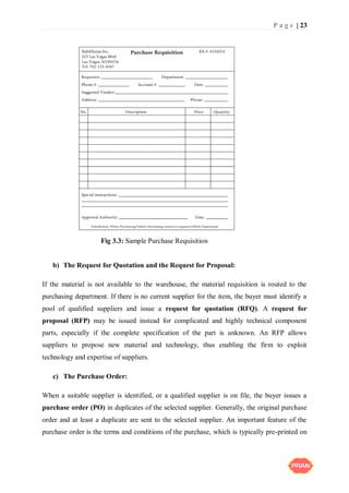 P a g e | 23
b) The Request for Quotation and the Request for Proposal:
If the material is not available to the warehouse, the material requisition is routed to the
purchasing department. If there is no current supplier for the item, the buyer must identify a
pool of qualified suppliers and issue a request for quotation (RFQ). A request for
proposal (RFP) may be issued instead for complicated and highly technical component
parts, especially if the complete specification of the part is unknown. An RFP allows
suppliers to propose new material and technology, thus enabling the firm to exploit
technology and expertise of suppliers.
c) The Purchase Order:
When a suitable supplier is identified, or a qualified supplier is on file, the buyer issues a
purchase order (PO) in duplicates of the selected supplier. Generally, the original purchase
order and at least a duplicate are sent to the selected supplier. An important feature of the
purchase order is the terms and conditions of the purchase, which is typically pre-printed on
Fig 3.3: Sample Purchase Requisition
 