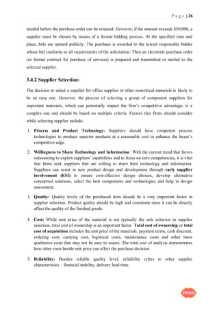 P a g e | 26
needed before the purchase order can be released. However, if the amount exceeds $50,000, a
supplier must be chosen by means of a formal bidding process. At the specified time and
place, bids are opened publicly. The purchase is awarded to the lowest responsible bidder
whose bid conforms to all requirements of the solicitation. Then an electronic purchase order
(or formal contract for purchase of services) is prepared and transmitted or mailed to the
selected supplier.
3.4.2 Supplier Selection:
The decision to select a supplier for office supplies or other noncritical materials is likely to
be an easy one. However, the process of selecting a group of component suppliers for
important materials, which can potentially impact the firm’s competitive advantage, is a
complex one and should be based on multiple criteria. Factors that firms should consider
while selecting supplier include:
1. Process and Product Technology: Suppliers should have competent process
technologies to produce superior products at a reasonable cost to enhance the buyer’s
competitive edge.
2. Willingness to Share Technology and Information: With the current trend that favors
outsourcing to exploit suppliers’ capabilities and to focus on core competencies, it is vital
that firms seek suppliers that are willing to share their technology and information.
Suppliers can assist in new product design and development through early supplier
involvement (ESI) to ensure cost-effective design choices, develop alternative
conceptual solutions, select the best components and technologies and help in design
assessment.
3. Quality: Quality levels of the purchased item should be a very important factor in
supplier selection. Product quality should be high and consistent since it can be directly
affect the quality of the finished goods.
4. Cost: While unit price of the material is not typically the sole criterion in supplier
selection, total cost of ownership is an important factor. Total cost of ownership or total
cost of acquisition includes the unit price of the materials, payment terms, cash discount,
ordering cost, carrying cost, logistical costs, maintenance costs and other more
qualitative costs that may not be easy to assess. The total cost of analysis demonstrates
how other costs beside unit price can affect the purchase decision.
5. Reliability: Besides reliable quality level, reliability refers to other supplier
characteristics – financial stability, delivery lead time.
 