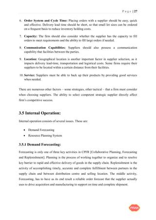 P a g e | 27
6. Order System and Cycle Time: Placing orders with a supplier should be easy, quick
and effective. Delivery lead time should be short, so that small lot sizes can be ordered
on a frequent basis to reduce inventory holding costs.
7. Capacity: The firm should also consider whether the supplier has the capacity to fill
orders to meet requirements and the ability to fill large orders if needed.
8. Communication Capabilities: Suppliers should also possess a communication
capability that facilities between the parties.
9. Location: Geographical location is another important factor in supplier selection, as it
impacts delivery lead-time, transportation and logistical costs. Some firms require their
suppliers to be located within a certain distance from their facilities.
10. Service: Suppliers must be able to back up their products by providing good services
when needed.
There are numerous other factors – some strategies, other tactical – that a firm must consider
when choosing suppliers. The ability to select competent strategic supplier directly affect
firm’s competitive success.
3.5 Internal Operation:
Internal operation consists of several issues. These are:
 Demand Forecasting
 Resource Planning System
3.5.1 Demand Forecasting:
Forecasting is only one of three key activities in CPFR [Collaborative Planning, Forecasting
and Replenishment]. Planning is the process of working together to organize and to resolve
key barrier to rapid and effective delivery of goods in the supply chain. Replenishment is the
activity of accomplishing timely, accurate and complete fulfillment between partners in the
supply chain and between distribution centre and selling location. The middle activity,
Forecasting, has to have as its end result a reliable order forecast that the supplier actually
uses to drive acquisition and manufacturing to support on time and complete shipment.
 