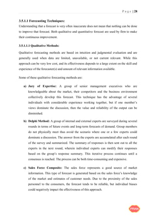 P a g e | 28
3.5.1.1 Forecasting Techniques:
Understanding that a forecast is very often inaccurate does not mean that nothing can be done
to improve that forecast. Both qualitative and quantitative forecast are used by firm to make
their continuous improvement.
3.5.1.1.1 Qualitative Methods:
Qualitative forecasting methods are based on intuition and judgmental evaluation and are
generally used when data are limited, unavailable, or not current relevant. While this
approach can be very low cost, and its effectiveness depends to a large extent on the skill and
experience of the forecaster(s) and amount of relevant information available.
Some of these qualitative forecasting methods are:
a) Jury of Expertise: A group of senior management executives who are
knowledgeable about the market, their competitors and the business environment
collectively develop this forecast. This technique has the advantage of several
individuals with considerable experience working together, but if one member’s
views dominate the discussion, then the value and reliability of the output can be
diminished.
b) Delphi Method: A group of internal and external experts are surveyed during several
rounds in terms of future events and long-term forecasts of demand. Group members
do not physically meet thus avoid the scenario where one or a few experts could
dominate a discussion. The answer from the experts are accumulated after each round
of the survey and summarized. The summary of responses is then sent out to all the
experts in the next round, wherein individual experts can modify their responses
based on the group’s response summary. This iterative process continues until a
consensus is reached. The process can be both time-consuming and expensive.
c) Sales Force Composite: The sales force represents a good source of market
information. This type of forecast is generated based on the sales force’s knowledge
of the market and estimates of customer needs. Due to the proximity of the sales
personnel to the consumers, the forecast tends to be reliable, but individual biases
could negatively impact the effectiveness of this approach.
 