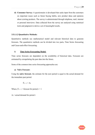 P a g e | 29
d) Consumer Survey: A questionnaire is developed that seeks input from the customers
on important issues such as future buying habits, new product ideas and opinions
about existing products. The survey is administrated through telephone, mail, internet
or personal interviews. Data collected from the survey are analyzed using statistical
tools and judgment to derive a set of meaningful results.
3.5.1.1.2 Quantitative Methods:
Quantitative methods use mathematical model and relevant historical data to generate
forecasts. The quantitative methods can be divided into two parts, Time Series forecasting
and Cause-and-effect forecasting.
i) Time Series Forecasting Model:
Time series forecasts are dependent on the availability of historical data. Forecasts are
estimated by extrapolating the past data into the future.
Some of the common time series forecasting approaches are:
a) Naïve Forecast:
Using the naïve forecast, the estimate for the next period is equal to the actual demand for
the immediate past period:
Ft + 1 = At
Where, Ft + 1 = forecast for period t + 1
At = actual demand for period t
 