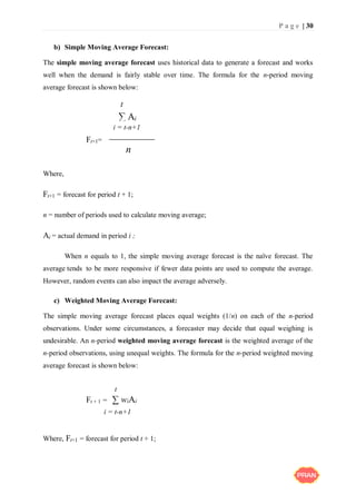 P a g e | 30
b) Simple Moving Average Forecast:
The simple moving average forecast uses historical data to generate a forecast and works
well when the demand is fairly stable over time. The formula for the n-period moving
average forecast is shown below:
∑ Ai
Ft+1=
Where,
Ft+1 = forecast for period t + 1;
n = number of periods used to calculate moving average;
Ai = actual demand in period i ;
When n equals to 1, the simple moving average forecast is the naïve forecast. The
average tends to be more responsive if fewer data points are used to compute the average.
However, random events can also impact the average adversely.
c) Weighted Moving Average Forecast:
The simple moving average forecast places equal weights (1/n) on each of the n-period
observations. Under some circumstances, a forecaster may decide that equal weighing is
undesirable. An n-period weighted moving average forecast is the weighted average of the
n-period observations, using unequal weights. The formula for the n-period weighted moving
average forecast is shown below:
Ft + 1 = ∑ wiAi
Where, Ft+1 = forecast for period t + 1;
n
t
i = t-n+1
i = t-n+1
t
 