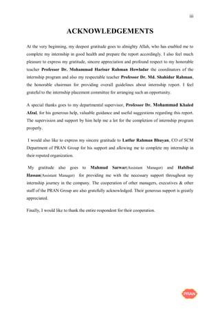 iii
ACKNOWLEDGEMENTS
At the very beginning, my deepest gratitude goes to almighty Allah, who has enabled me to
complete my internship in good health and prepare the report accordingly. I also feel much
pleasure to express my gratitude, sincere appreciation and profound respect to my honorable
teacher Professor Dr. Mohammad Harisur Rahman Howladar the coordinators of the
internship program and also my respectable teacher Professor Dr. Md. Shahidur Rahman,
the honorable chairman for providing overall guidelines about internship report. I feel
grateful to the internship placement committee for arranging such an opportunity.
A special thanks goes to my departmental supervisor, Professor Dr. Mohammad Khaled
Afzal, for his generous help, valuable guidance and useful suggestions regarding this report.
The supervision and support by him help me a lot for the completion of internship program
properly.
I would also like to express my sincere gratitude to Lutfur Rahman Bhuyan, CO of SCM
Department of PRAN Group for his support and allowing me to complete my internship in
their reputed organization.
My gratitude also goes to Mahmud Sarwar(Assistant Manager) and Habibul
Hassan(Assistant Manager) for providing me with the necessary support throughout my
internship journey in the company. The cooperation of other managers, executives & other
staff of the PRAN Group are also gratefully acknowledged. Their generous support is greatly
appreciated.
Finally, I would like to thank the entire respondent for their cooperation.
 