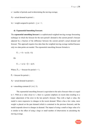 P a g e | 31
n = number of periods used in determining the moving average;
Ai = actual demand in period i ;
wi = weight assigned to period i ; ∑ wi = 1.
d) Exponential Smoothing Forecast:
The exponential smoothing forecast is a sophisticated weighted moving average forecasting
technique in which the forecast for the next period’s demand is the current period’s forecast
adjusted by a fraction of the difference between the current period’s actual demand and
forecast. This approach requires less data than the weighted moving average method because
only two data points are needed. The exponential smoothing forecast formula is:
Ft + 1 = Ft + α (At - Ft)
Or
Ft + 1 = α At + (1 - α) Ft
Where, Ft+1 = forecast for period t + 1;
Ft = forecast for period t ;
At = actual demand in period t ;
α = smoothing constant (0 ≤ α ≤ 1).
The exponential smoothing forecast is equivalent to the naïve forecast when α is equal
to 1. With an α value closer to 1, there is a greater emphasis on recent data resulting in a
major adjustment of the error in the last period’s forecast. Thus with a high α value, the
model is more responsive to changes in the recent demand. When α has a low value, more
weight is placed on the past demand (which is contained in the previous forecast), and the
model responds slower to changes in demand. The impact of using a small or large value of α
is similar to the effect of using a large or small number of observations in calculating the
moving average.
 