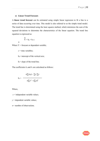 P a g e | 32
e) Linear Trend Forecast:
A linear trend forecast can be estimated using simple linear regression to fit a line to a
series of data occurring over time. This model is also referred to as the simple trend model.
The trend line is determined using the least squares method, which minimizes the sum of the
squared deviations to determine the characteristics of the linear equation. The trend line
equation is expressed as:
Y = bo + b1 x
Where Y = forecast or dependent variable;
x = time variables;
bo= intercept of the vertical axis;
b1= slope of the trend line.
The coefficients bo and b1 are calculated as follows:
b1 =
Where,
x = independent variable values;
y = dependent variable values;
n= number of observations.
ˆ
ˆ
n∑(xy) - ∑x ∑y
n∑x2 – (∑x)2
 