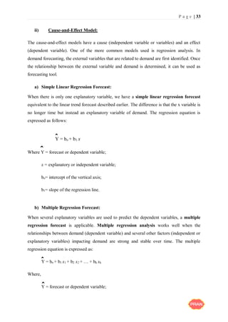 P a g e | 33
ii) Cause-and-Effect Model:
The cause-and-effect models have a cause (independent variable or variables) and an effect
(dependent variable). One of the more common models used is regression analysis. In
demand forecasting, the external variables that are related to demand are first identified. Once
the relationship between the external variable and demand is determined, it can be used as
forecasting tool.
a) Simple Linear Regression Forecast:
When there is only one explanatory variable, we have a simple linear regression forecast
equivalent to the linear trend forecast described earlier. The difference is that the x variable is
no longer time but instead an explanatory variable of demand. The regression equation is
expressed as follows:
Y = bo + b1 x
Where Y = forecast or dependent variable;
x = explanatory or independent variable;
bo= intercept of the vertical axis;
b1= slope of the regression line.
b) Multiple Regression Forecast:
When several explanatory variables are used to predict the dependent variables, a multiple
regression forecast is applicable. Multiple regression analysis works well when the
relationships between demand (dependent variable) and several other factors (independent or
explanatory variables) impacting demand are strong and stable over time. The multiple
regression equation is expressed as:
Y = bo + b1 x1 + b2 x2 + … + bk xk
Where,
Y = forecast or dependent variable;
ˆ
ˆ
ˆ
ˆ
 