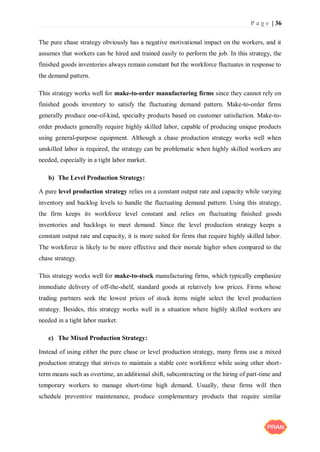 P a g e | 36
The pure chase strategy obviously has a negative motivational impact on the workers, and it
assumes that workers can be hired and trained easily to perform the job. In this strategy, the
finished goods inventories always remain constant but the workforce fluctuates in response to
the demand pattern.
This strategy works well for make-to-order manufacturing firms since they cannot rely on
finished goods inventory to satisfy the fluctuating demand pattern. Make-to-order firms
generally produce one-of-kind, specialty products based on customer satisfaction. Make-to-
order products generally require highly skilled labor, capable of producing unique products
using general-purpose equipment. Although a chase production strategy works well when
unskilled labor is required, the strategy can be problematic when highly skilled workers are
needed, especially in a tight labor market.
b) The Level Production Strategy:
A pure level production strategy relies on a constant output rate and capacity while varying
inventory and backlog levels to handle the fluctuating demand pattern. Using this strategy,
the firm keeps its workforce level constant and relies on fluctuating finished goods
inventories and backlogs to meet demand. Since the level production strategy keeps a
constant output rate and capacity, it is more suited for firms that require highly skilled labor.
The workforce is likely to be more effective and their morale higher when compared to the
chase strategy.
This strategy works well for make-to-stock manufacturing firms, which typically emphasize
immediate delivery of off-the-shelf, standard goods at relatively low prices. Firms whose
trading partners seek the lowest prices of stock items might select the level production
strategy. Besides, this strategy works well in a situation where highly skilled workers are
needed in a tight labor market.
c) The Mixed Production Strategy:
Instead of using either the pure chase or level production strategy, many firms use a mixed
production strategy that strives to maintain a stable core workforce while using other short-
term means such as overtime, an additional shift, subcontracting or the hiring of part-time and
temporary workers to manage short-time high demand. Usually, these firms will then
schedule preventive maintenance, produce complementary products that require similar
 