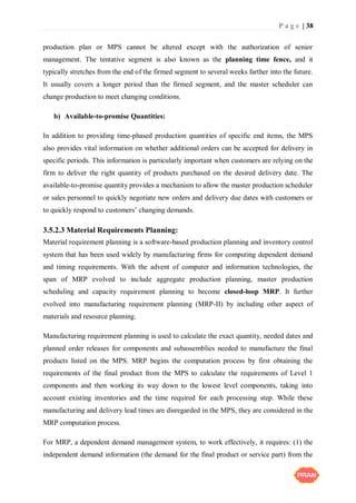 P a g e | 38
production plan or MPS cannot be altered except with the authorization of senior
management. The tentative segment is also known as the planning time fence, and it
typically stretches from the end of the firmed segment to several weeks farther into the future.
It usually covers a longer period than the firmed segment, and the master scheduler can
change production to meet changing conditions.
b) Available-to-promise Quantities:
In addition to providing time-phased production quantities of specific end items, the MPS
also provides vital information on whether additional orders can be accepted for delivery in
specific periods. This information is particularly important when customers are relying on the
firm to deliver the right quantity of products purchased on the desired delivery date. The
available-to-promise quantity provides a mechanism to allow the master production scheduler
or sales personnel to quickly negotiate new orders and delivery due dates with customers or
to quickly respond to customers’ changing demands.
3.5.2.3 Material Requirements Planning:
Material requirement planning is a software-based production planning and inventory control
system that has been used widely by manufacturing firms for computing dependent demand
and timing requirements. With the advent of computer and information technologies, the
span of MRP evolved to include aggregate production planning, master production
scheduling and capacity requirement planning to become closed-loop MRP. It further
evolved into manufacturing requirement planning (MRP-II) by including other aspect of
materials and resource planning.
Manufacturing requirement planning is used to calculate the exact quantity, needed dates and
planned order releases for components and subassemblies needed to manufacture the final
products listed on the MPS. MRP begins the computation process by first obtaining the
requirements of the final product from the MPS to calculate the requirements of Level 1
components and then working its way down to the lowest level components, taking into
account existing inventories and the time required for each processing step. While these
manufacturing and delivery lead times are disregarded in the MPS, they are considered in the
MRP computation process.
For MRP, a dependent demand management system, to work effectively, it requires: (1) the
independent demand information (the demand for the final product or service part) from the
 