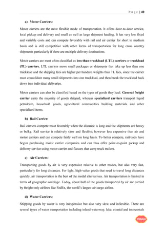 P a g e | 40
a) Motor Carriers:
Motor carriers are the most flexible mode of transportation. It offers door-to-door service,
local pickup and delivery and small as well as large shipment hauling. It has very low fixed
and variable costs and can compete favorably with rail and air carrier for short to medium
hauls and is still competitive with other forms of transportation for long cross country
shipments particularly if there are multiple delivery destinations.
Motor carriers are most often classified as less-than-truckload (LTL) carriers or truckload
(TL) carriers. LTL carriers move small packages or shipments that take up less than one
truckload and the shipping fees are higher per hundred weights than TL fees, since the carrier
must consolidate many small shipments into one truckload, and then break the truckload back
down into individual deliveries.
Motor carriers can also be classified based on the types of goods they haul. General freight
carrier carry the majority of goods shipped, whereas specialized carriers transport liquid
petroleum, household goods, agricultural commodities building materials and other
specialized items.
b) Rail Carrier:
Rail carriers compete most favorably when the distance is long and the shipments are heavy
or bulky. Rail service is relatively slow and flexible; however less expensive than air and
motor carriers and can compete fairly well on long hauls. To better compete, railroads have
begun purchasing motor carrier companies and can thus offer point-to-point pickup and
delivery service using motor carrier and flatcars that carry truck trailers.
c) Air Carriers:
Transporting goods by air is very expensive relative to other modes, but also very fast,
particularly for long distances. For light, high-value goods that need to travel long distances
quickly, air transportation is the best of the modal alternatives. Air transportation is limited in
terms of geographic coverage. Today, about half of the goods transported by air are carried
by freight only airlines like FedEx, the world’s largest air cargo airline.
d) Water Carriers:
Shipping goods by water is very inexpensive but also very slow and inflexible. There are
several types of water transportation including inland waterway, lake, coastal and intercostals
 