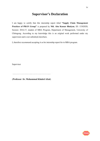iv
Supervisor’s Declaration
I am happy to certify that this internship report titled “Supply Chain Management
Practices of PRAN Group” is prepared by Md. Abu Kausar Bhuiyan, ID: 13302020,
Session: 2016-17, student of MBA Program, Department of Management, University of
Chittagong. According to my knowledge this is an original work performed under my
supervision and is not submitted elsewhere.
I, therefore recommend accepting it as his internship report for in MBA program.
Supervisor
…..…………………………………………….
(Professor Dr. Mohammad Khaled Afzal)
 