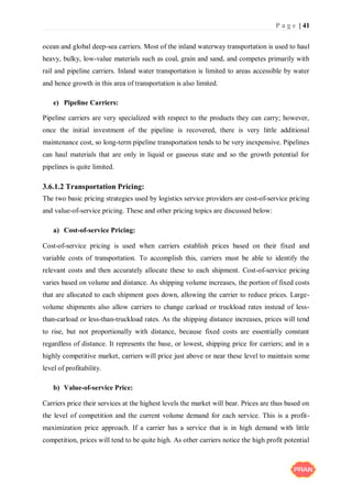 P a g e | 41
ocean and global deep-sea carriers. Most of the inland waterway transportation is used to haul
heavy, bulky, low-value materials such as coal, grain and sand, and competes primarily with
rail and pipeline carriers. Inland water transportation is limited to areas accessible by water
and hence growth in this area of transportation is also limited.
e) Pipeline Carriers:
Pipeline carriers are very specialized with respect to the products they can carry; however,
once the initial investment of the pipeline is recovered, there is very little additional
maintenance cost, so long-term pipeline transportation tends to be very inexpensive. Pipelines
can haul materials that are only in liquid or gaseous state and so the growth potential for
pipelines is quite limited.
3.6.1.2 Transportation Pricing:
The two basic pricing strategies used by logistics service providers are cost-of-service pricing
and value-of-service pricing. These and other pricing topics are discussed below:
a) Cost-of-service Pricing:
Cost-of-service pricing is used when carriers establish prices based on their fixed and
variable costs of transportation. To accomplish this, carriers must be able to identify the
relevant costs and then accurately allocate these to each shipment. Cost-of-service pricing
varies based on volume and distance. As shipping volume increases, the portion of fixed costs
that are allocated to each shipment goes down, allowing the carrier to reduce prices. Large-
volume shipments also allow carriers to change carload or truckload rates instead of less-
than-carload or less-than-truckload rates. As the shipping distance increases, prices will tend
to rise, but not proportionally with distance, because fixed costs are essentially constant
regardless of distance. It represents the base, or lowest, shipping price for carriers; and in a
highly competitive market, carriers will price just above or near these level to maintain some
level of profitability.
b) Value-of-service Price:
Carriers price their services at the highest levels the market will bear. Prices are thus based on
the level of competition and the current volume demand for each service. This is a profit-
maximization price approach. If a carrier has a service that is in high demand with little
competition, prices will tend to be quite high. As other carriers notice the high profit potential
 
